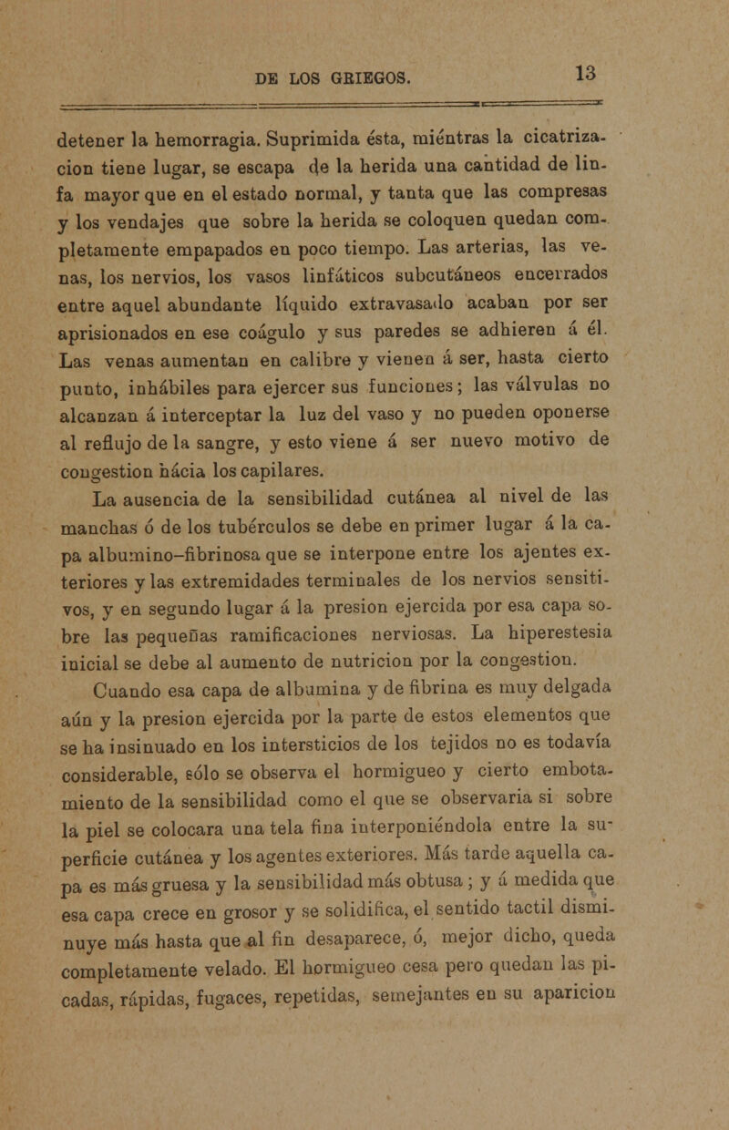 detener la hemorragia. Suprimida ésta, mientras la cicatriza- ción tiene lugar, se escapa de la herida una cantidad de lin- fa mayor que en el estado normal, y tanta que las compresas y los vendajes que sobre la herida se coloquen quedan com- pletamente empapados en poco tiempo. Las arterias, las ve- nas, los nervios, los vasos linfáticos subcutáneos encerrados entre aquel abundante líquido extravasado acaban por ser aprisionados en ese coagulo y sus paredes se adhieren á él. Las venas aumentan en calibre y vienen á ser, hasta cierto punto, inhábiles para ejercer sus funciones; las válvulas no alcanzan á interceptar la luz del vaso y no pueden oponerse al reflujo de la sangre, y esto viene á ser nuevo motivo de congestión hácia los capilares. La ausencia de la sensibilidad cutánea al nivel de las manchas ó de los tubérculos se debe en primer lugar á la ca- pa albumino-fibrinosa que se interpone entre los ajentes ex- teriores y las extremidades terminales de los nervios sensiti- vos, y en segundo lugar á la presión ejercida por esa capa so- bre las pequeñas ramificaciones nerviosas. La hiperestesia inicial se debe al aumento de nutrición por la congestión. Cuando esa capa de albúmina y de fibrina es muy delgada aún y la presión ejercida por la parte de estos elementos que se ha insinuado en los intersticios de los tejidos no es todavía considerable, eólo se observa el hormigueo y cierto embota- miento de la sensibilidad como el que se observaría si sobre la piel se colocara una tela fina interponiéndola entre la su- perficie cutánea y los agentes exteriores. Más tardo aquella ca- pa es más gruesa y la sensibilidad más obtusa ; y á medida que esa capa crece en grosor y se solidifica, el sentido táctil dismi- nuye más hasta que al fin desaparece, ó, mejor dicho, queda completamente velado. El hormigueo cesa pero quedan las pi- cadas, rápidas, fugaces, repetidas, semejantes en su aparición