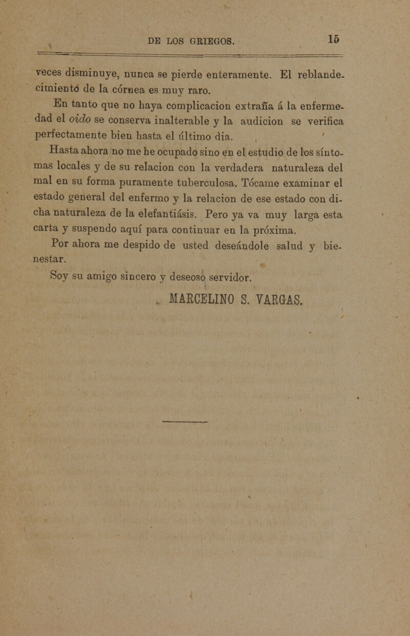 veces disminuye, nunca se pierde enteramente. El reblande. cimiento de la cornea es muy raro. En tanto que no haya complicación extraña á la enferme, dad el oido se conserva inalterable y la audición se verifica perfectamente bien hasta el último día. Hasta ahora no me he ocupado sino en el estudio de los sínto- mas locales y de su relación con la verdadera naturaleza del mal en su forma puramente tuberculosa. Tócame examinar el estado general del enfermo y la relación de ese estado con di- cha naturaleza de la elefantiasis. Pero ya va muy larga esta carta y suspendo aquí para continuar en la próxima. Por ahora me despido de usted deseándole salud y bie- nestar. Soy su amigo sincero y deseoso servidor. . MARCELINO S. YARGAS.