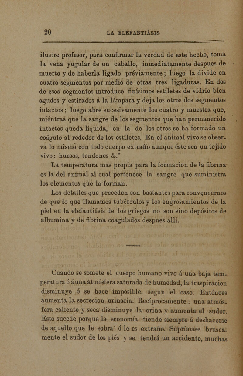 ilustre profesor, para confirmar la verdad de este hecho, toma la vena yugular de un caballo, inmediatamente después de muerto y de haberla ligado previamente; luego la divide en cuatro segmentos por medio de otras tres ligaduras. En dos de esos segmentos introduce finísimos estiletes de vidrio bien agudos y estirados á la lámpara y deja los otros dos segmentos intactos; luego abre sucesivamente los cuatro y muestra que, mientras que la sangre de los segmentos que han permanecido intactos queda líquida, en la de los otros se ha formado un coágulo al rededor de los estiletes. En el animal vivo se obser- va lo mismo con todo cuerpo extraño aunque éste sea un tejido vivo: huesos, tendones &.* La temperatura mas propia para la formación de la fibrina es la del animal al cual pertenece la sangre que suministra los elementos que la forman. Los detalles que preceden son bastantes para convencernos de que lo que llamamos tubérculos y los engrosamientos de la piel en la elefantiásis de los griegos no son sino depósitos de albúmina y de fibrina coagulados después allí. Cuando se somete el cuerpo humano vivo á una baja tem- peratura ó áuna atmósfera saturada de humedad, la traspiración disminuye ó se hace imposible, según el caso. Entonces aumenta la secreción urinaria. Recíprocamente : una atmós- fera caliente y seca disminuye la orina y aumenta el sudor. Esto sucede porque la economía tiende siempre á deshacerse de aquello que le sobra' ó le es extraño. Suprímase brusca- mente el sudor de los piés y se tendrá un accidente, muchas