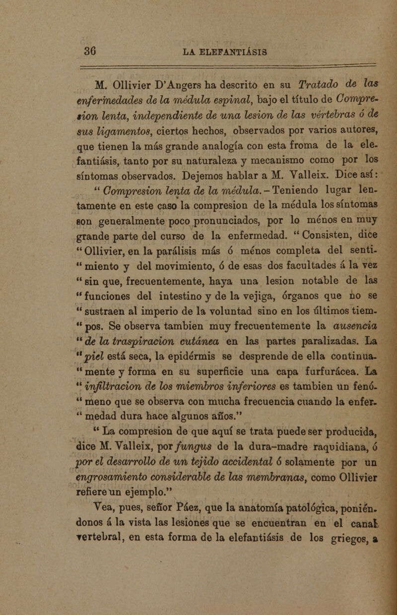 M. Ollivier D'Angers ha descrito en su Tratado de las enfermedades de la médula espinal, bajo el título de Compre- sión lenta, independiente de una lesión de las vértebras ó de sus ligamentos, ciertos hechos, observados por varios autores, que tienen la más grande analogía con esta froma de la ele- fantiasis, tanto por su naturaleza y mecanismo como por los síntomas observados. Dejemos hablar a M. Valleix. Dice así:  Compresión lenta de la médula. - Teniendo lugar len- tamente en este caso la compresión de la médula los síntomas son generalmente poco pronunciados, por lo menos en muy grande parte del curso de la enfermedad.  Consisten, dice  Ollivier, en la parálisis más ó menos completa del senti-  miento y del movimiento, ó de esas dos facultades á la vez  sin que, frecuentemente, haya una lesión notable de las  funciones del intestino y de la vejiga, órganos que no se  sustraen al imperio de la voluntad sino en los últimos tiem-  pos. Se observa también muy frecuentemente la ausencia  de la traspiración cutánea en las partes paralizadas. La piel está seca, la epidermis se desprende de ella continua-  mente y forma en su superficie una capa furfurácea. La *! infiltración de los miembros inferiores es también un fenó-  meno que se observa con mucha frecuencia cuando la enfer-  medad dura hace algunos años.  La compresión de que aquí se trata puede ser producida, dice M. Valleix, por fungus de la dura-madre raquidiana, ó por el desarrollo de un tejido accidental 6 solamente por un engrosamiento considerable de las membranas, como Ollivier refiere un ejemplo. Vea, pues, señor Páez, que la anatomía patológica, ponién. donos á la vista las lesiones que se encuentran en el canal, vertebral, en esta forma de la elefantiásis de los griegos, a
