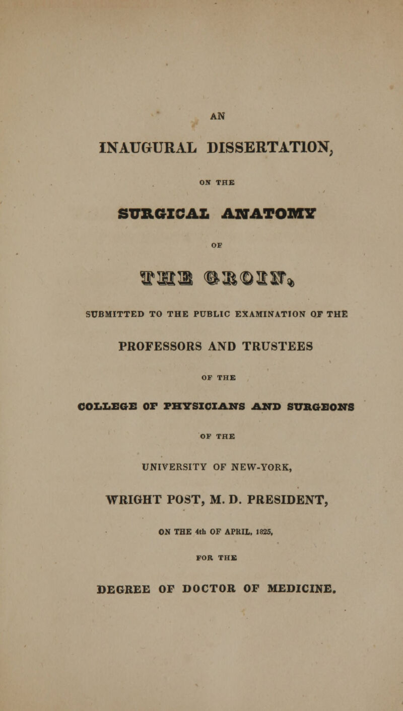 AN INAUGURAL DISSERTATION, ON THE SURGICAL ANATOMY OF SUBMITTED TO THE PUBLIC EXAMINATION OF THE PROFESSORS AND TRUSTEES OF THE COLLEGE OF PHYSICIANS AND SURGEONS OF THE UNIVERSITY OF NEW-YORK, WRIGHT POST, M. D. PRESIDENT, ON THE 4th OF APUIL, 1825, FOR THE DEGREE OF DOCTOR OF MEDICINE.