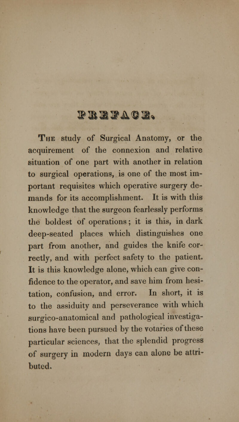 The study of Surgical Anatomy, or the acquirement of the connexion and relative situation of one part with another in relation to surgical operations, is one of the most im- portant requisites which operative surgery de- mands for its accomplishment. It is with this knowledge that the surgeon fearlessly performs the boldest of operations; it is this, in dark deep-seated places which distinguishes one part from another, and guides the knife cor- rectly, and with perfect safety to the patient. It is this knowledge alone, which can give con- fidence to the operator, and save him from hesi- tation, confusion, and error. In short, it is to the assiduity and perseverance with which surgico-anatomical and pathological investiga- tions have been pursued by the votaries of these particular sciences, that the splendid progress of surgery in modern days can alone be attri- buted.