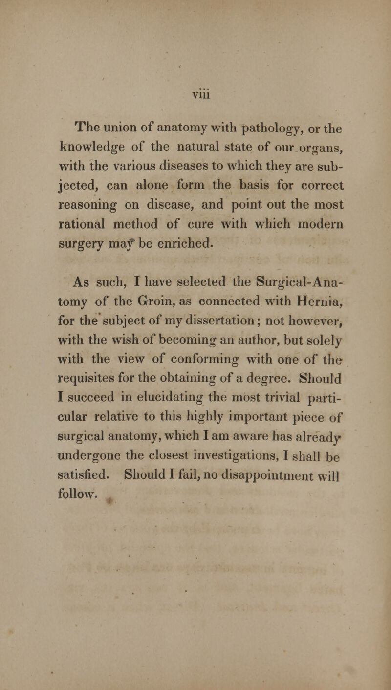 Vlll The union of anatomy with pathology, or the knowledge of the natural state of our organs, with the various diseases to which they are sub- jected, can alone form the basis for correct reasoning on disease, and point out the most rational method of cure with which modern surgery ma.f be enriched. As such, I have selected the Surgical-Ana- tomy of the Groin, as connected with Hernia, for the subject of my dissertation; not however, with the wish of becoming an author, but solely with the view of conforming with one of the requisites for the obtaining of a degree. Should I succeed in elucidating the most trivial parti- cular relative to this highly important piece of surgical anatomy, which I am aware has already undergone the closest investigations, I shall be satisfied. Should I fail, no disappointment will follow.