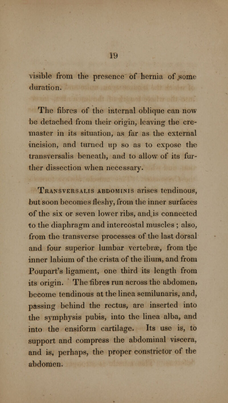 visible from the presence of hernia of some duration. The fibres of the internal oblique can now be detached from their origin, leaving the cre- master in its situation, as far as the external incision, and turned up so as to expose the transversalis beneath, and to allow of its fur- ther dissection when necessary. Transversalis abdominis arises tendinous, but soon becomes fleshy, from the inner surfaces of the six or seven lower ribs, and. is connected to the diaphragm and intercostal muscles ; also, from the transverse processes of the last dorsal and four superior lumbar vertebrae, from the inner labium of the crista of the ilium, and from Poupart's ligament, one third its length from its origin. The fibres run across the abdomen, become tendinous at the linea semilunaris, and, passing behind the rectus, are inserted into the symphysis pubis, into the linea alba, and into the ensiform cartilage. Its use is, to support and compress the abdominal viscera, and is, perhaps, the proper constrictor of the abdomen.