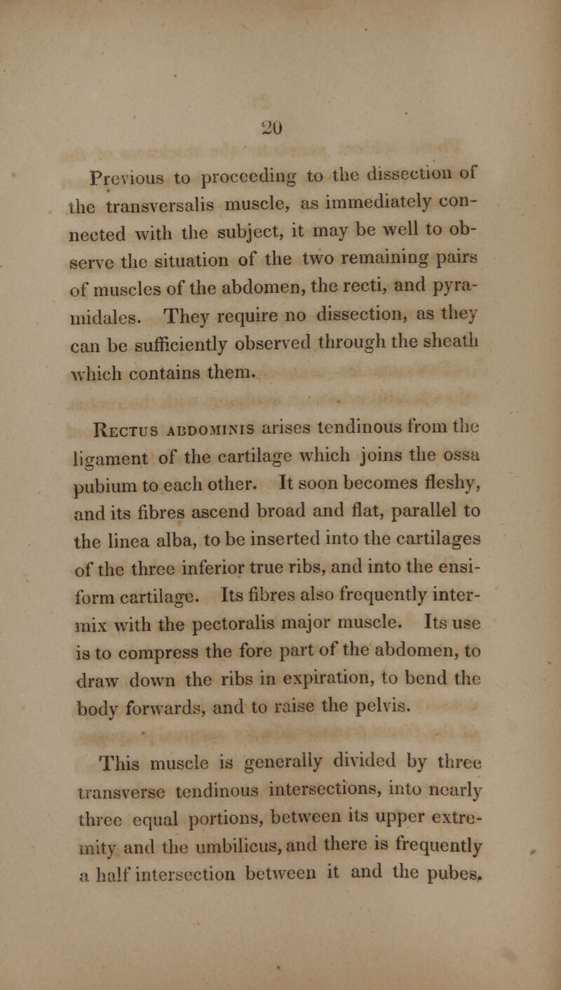Previous to proceeding to the dissection of the transversalis muscle, as immediately con- nected with the subject, it may be well to ob- serve the situation of the two remaining pairs of muscles of the abdomen, the recti, and pyra- midales. They require no dissection, as they can be sufficiently observed through the sheath which contains them. Rectus abdominis arises tendinous from the ligament of the cartilage which joins the ossa IS pubium to each other. It soon becomes fleshy, and its fibres ascend broad and flat, parallel to the linea alba, to be inserted into the cartilages of the three inferior true ribs, and into the ensi- form cartilage. Its fibres also frequently inter- mix with the pectoralis major muscle. Its use is to compress the fore part of the abdomen, to draw down the ribs in expiration, to bend the body forwards, and to raise the pelvis. This muscle is generally divided by three transverse tendinous intersections, into nearly three equal portions, between its upper extre- mity and the umbilicus, and there is frequently a half intersection between it and the pubes.