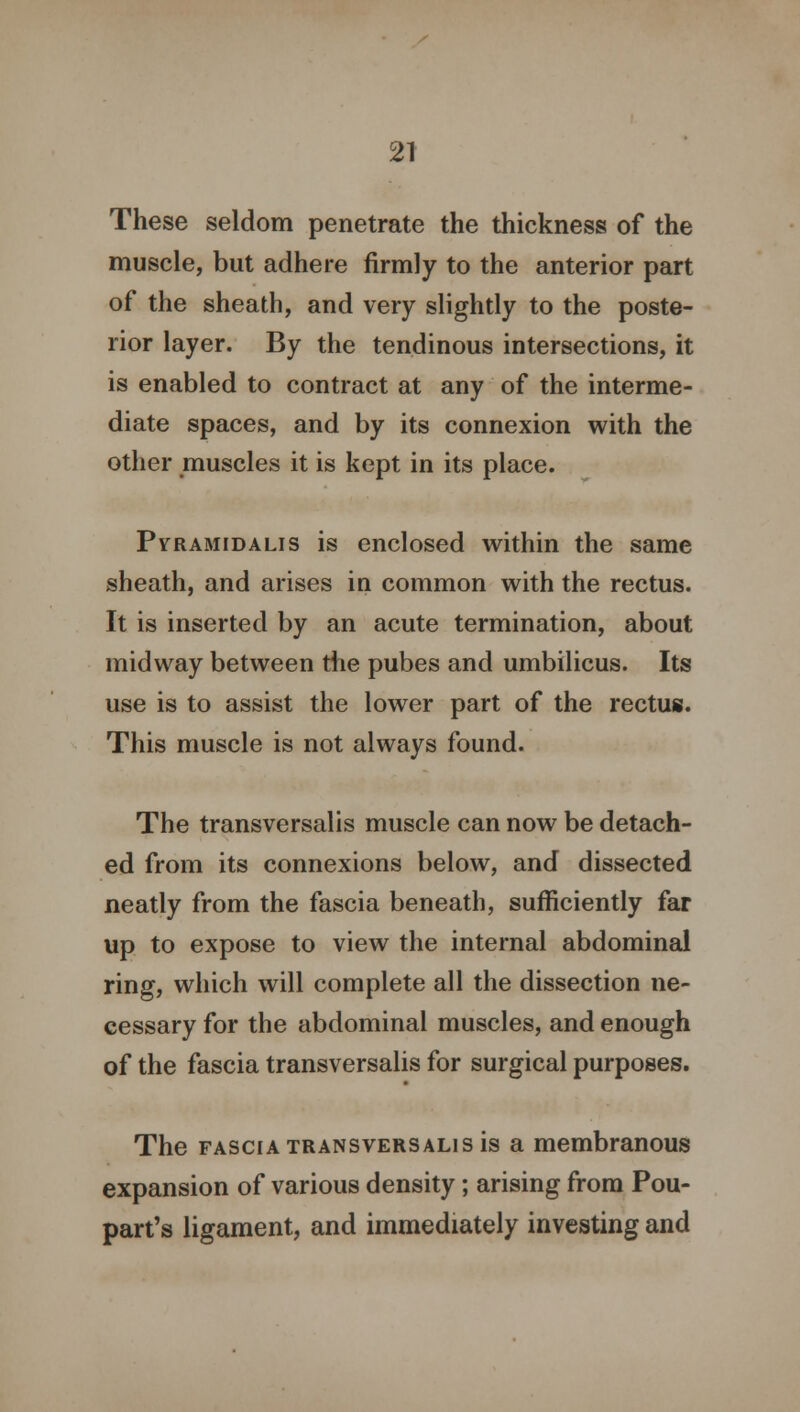These seldom penetrate the thickness of the muscle, but adhere firmly to the anterior part of the sheath, and very slightly to the poste- rior layer. By the tendinous intersections, it is enabled to contract at any of the interme- diate spaces, and by its connexion with the other muscles it is kept in its place. Pvramidalis is enclosed within the same sheath, and arises in common with the rectus. It is inserted by an acute termination, about midway between the pubes and umbilicus. Its use is to assist the lower part of the rectus. This muscle is not always found. The transversalis muscle can now be detach- ed from its connexions below, and dissected neatly from the fascia beneath, sufficiently far up to expose to view the internal abdominal ring, which will complete all the dissection ne- cessary for the abdominal muscles, and enough of the fascia transversalis for surgical purposes. The fascia transversalis is a membranous expansion of various density; arising from Pou- part's ligament, and immediately investing and