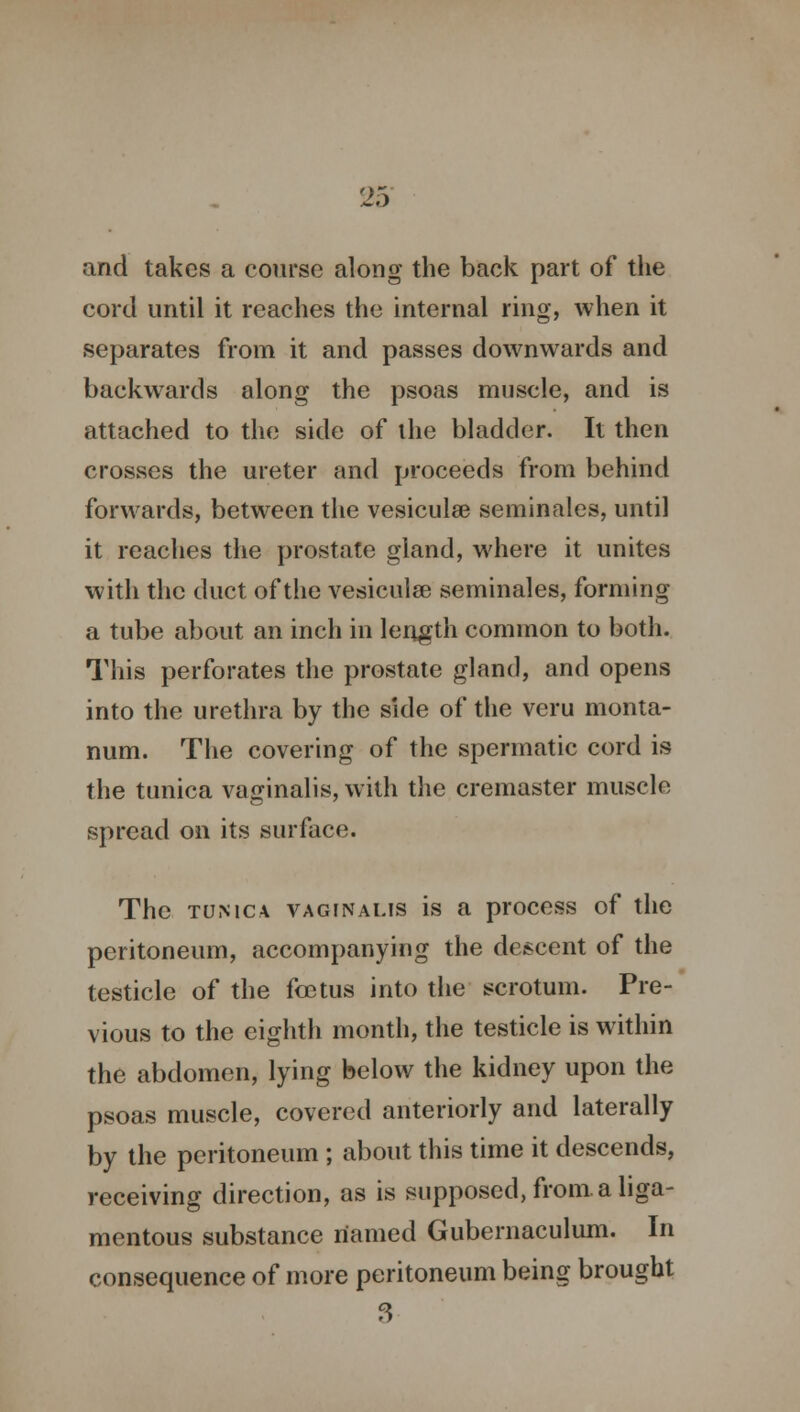 and takes a course along the back part of the cord until it reaches the internal ring, when it separates from it and passes downwards and backwards along the psoas muscle, and is attached to the side of the bladder. It then crosses the ureter and proceeds from behind forwards, between the vesiculse seminales, until it reaches the prostate gland, where it unites with the duct of the vesicular seminales, forming a tube about an inch in length common to both. This perforates the prostate gland, and opens into the urethra by the side of the veru monta- num. The covering of the spermatic cord is the tunica vaginalis, with the cremaster muscle spread on its surface. The tunica vaginalis is a process of the peritoneum, accompanying the descent of the testicle of the foetus into the scrotum. Pre- vious to the eighth month, the testicle is within the abdomen, lying below the kidney upon the psoas muscle, covered anteriorly and laterally by the peritoneum ; about this time it descends, receiving direction, as is supposed, from a liga- mentous substance named Gubernaculum. In consequence of more peritoneum being brought 3