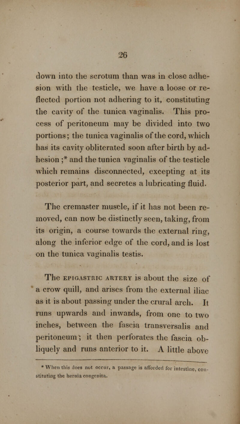 down into the scrotum than was in close adhe- sion with the testicle, we have a loose or re- flected portion not adhering to it, constituting the cavity of the tunica vaginalis. This pro- cess of peritoneum may be divided into two portions; the tunica vaginalis of the cord, which has its cavity obliterated soon after birth by ad- hesion ;* and the tunica vaginalis of the testicle which remains disconnected, excepting at its posterior part, and secretes a lubricating fluid. The cremaster muscle, if it has not been re- moved, can now be distinctly seen, taking, from its origin, a course towards the external ring, along the inferior edge of the cord, and is lost on the tunica vaginalis testis. The epigastric artery is about the size of a crow quill, and arises from the external iliac as it is about passing under the crural arch. It runs upwards and inwards, from one to two inches, between the fascia transversalis and peritoneum; it then perforates the fascia ob- liquely and runs anterior to it. A little above * When this does not occur, a passage is afforded for intestine, con- stituting the hernia congenita.