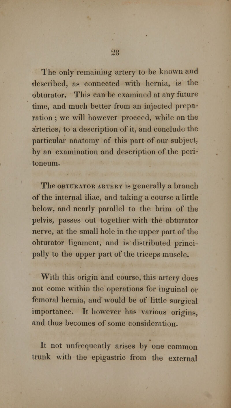 The only remaining artery to be known and described, as connected with hernia, is the obturator. This can be examined at any future time, and much better from an injected prepa- ration ; we will however proceed, while on the arteries, to a description of it, and conclude the particular anatomy of this part of our subject, by an examination and description of the peri- toneum. The obturator artery is generally a branch of the internal iliac, and taking a course a little below, and nearly parallel to the brim of the pelvis, passes out together with the obturator nerve, at the small hole in the upper part of the obturator ligament, and is distributed princi- pally to the upper part of the triceps muscle. With this origin and course, this artery does not come within the operations for inguinal or femoral hernia, and would be of little surgical importance. It however has various origins, and thus becomes of some consideration. It not unfrequently arises by one common trunk with the epigastric from the external