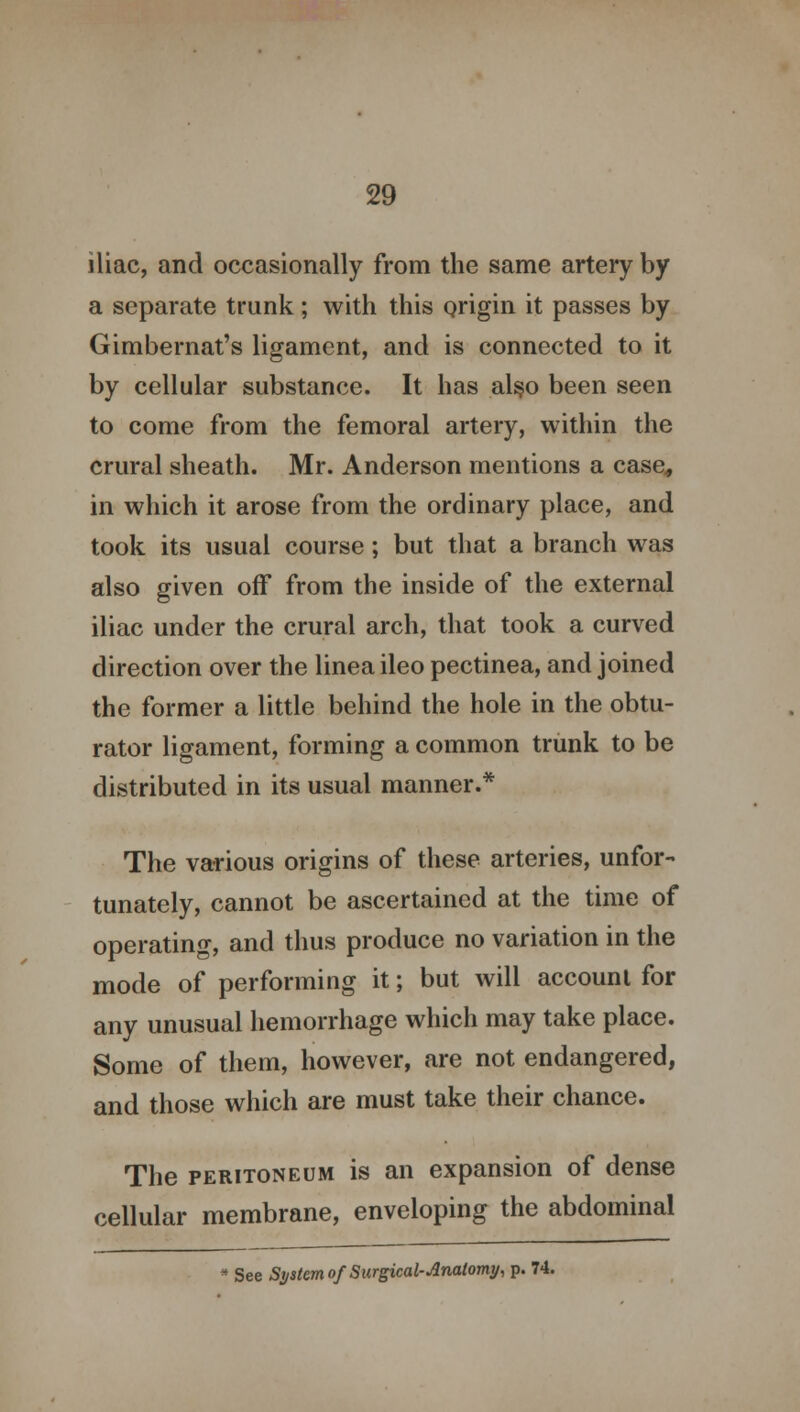 iliac, and occasionally from the same artery by a separate trunk ; with this origin it passes by Gimbernat's ligament, and is connected to it by cellular substance. It has also been seen to come from the femoral artery, within the crural sheath. Mr. Anderson mentions a case, in which it arose from the ordinary place, and took its usual course; but that a branch was also given off from the inside of the external iliac under the crural arch, that took a curved direction over the linea ileo pectinea, and joined the former a little behind the hole in the obtu- rator ligament, forming a common trunk to be distributed in its usual manner.* The various origins of these arteries, unfor- tunately, cannot be ascertained at the time of operating, and thus produce no variation in the mode of performing it; but will account for any unusual hemorrhage which may take place. Some of them, however, are not endangered, and those which are must take their chance. The peritoneum is an expansion of dense cellular membrane, enveloping the abdominal * See System of Surgical-Anatomy, p. 74.