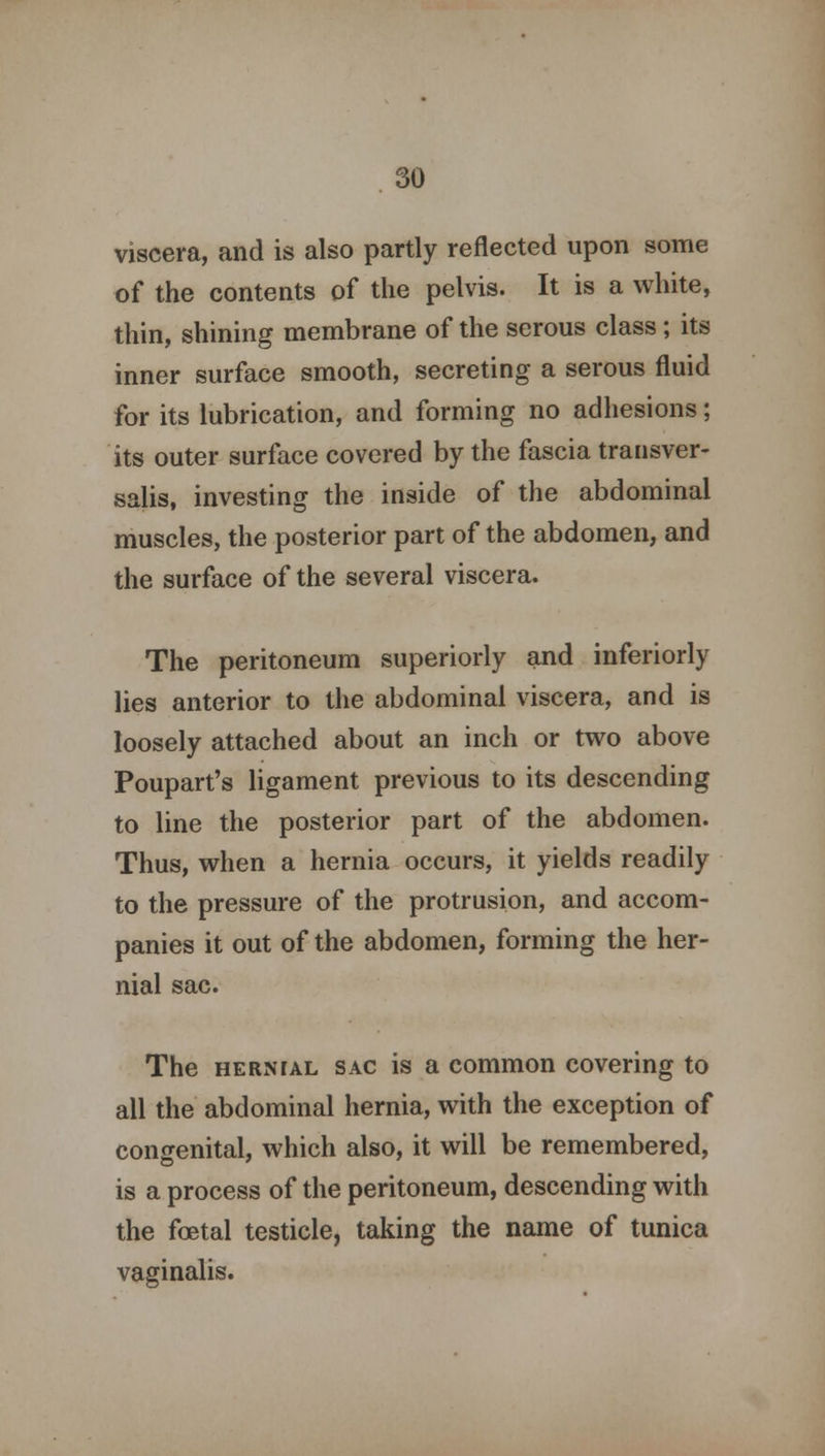 viscera, and is also partly reflected upon some of the contents of the pelvis. It is a white, thin, shining membrane of the serous class; its inner surface smooth, secreting a serous fluid for its lubrication, and forming no adhesions; its outer surface covered by the fascia transver- salis, investing the inside of the abdominal muscles, the posterior part of the abdomen, and the surface of the several viscera. The peritoneum superiorly and inferiorly lies anterior to the abdominal viscera, and is loosely attached about an inch or two above Poupart's ligament previous to its descending to line the posterior part of the abdomen. Thus, when a hernia occurs, it yields readily to the pressure of the protrusion, and accom- panies it out of the abdomen, forming the her- nial sac. The hernial sac is a common covering to all the abdominal hernia, with the exception of congenital, which also, it will be remembered, is a process of the peritoneum, descending with the foetal testicle, taking the name of tunica vaginalis.