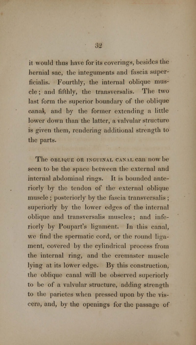 it would thus have for its coverings, besides the hernial sac, the integuments and fascia super- ficialis. Fourthly, the internal oblique mus- cle ; and fifthly, the transversal is. The two last form the superior boundary of the oblique canal, and by the former extending a little lower down than the latter, a valvular structure is given them, rendering additional strength to the parts. The oblique or inguinal canal can now be seen to be the space between the external and internal abdominal rinjjs. It is bounded ante- riorly by the tendon of the external oblique muscle ; posteriorly by the fascia transversalis ; superiorly by the lower edges of the internal oblique and transversalis muscles; and infe- riorly by Poupart's ligament. In this canal, we find the spermatic cord, or the round liga- ment, covered by the cylindrical process from the internal ring, and the cremaster muscle lying at its lower edge. By this construction, the oblique canal will be observed superiorly to be of a valvular structure, adding strength to the parietes when pressed upon by the vis- cera, and, by the openings for the passage of