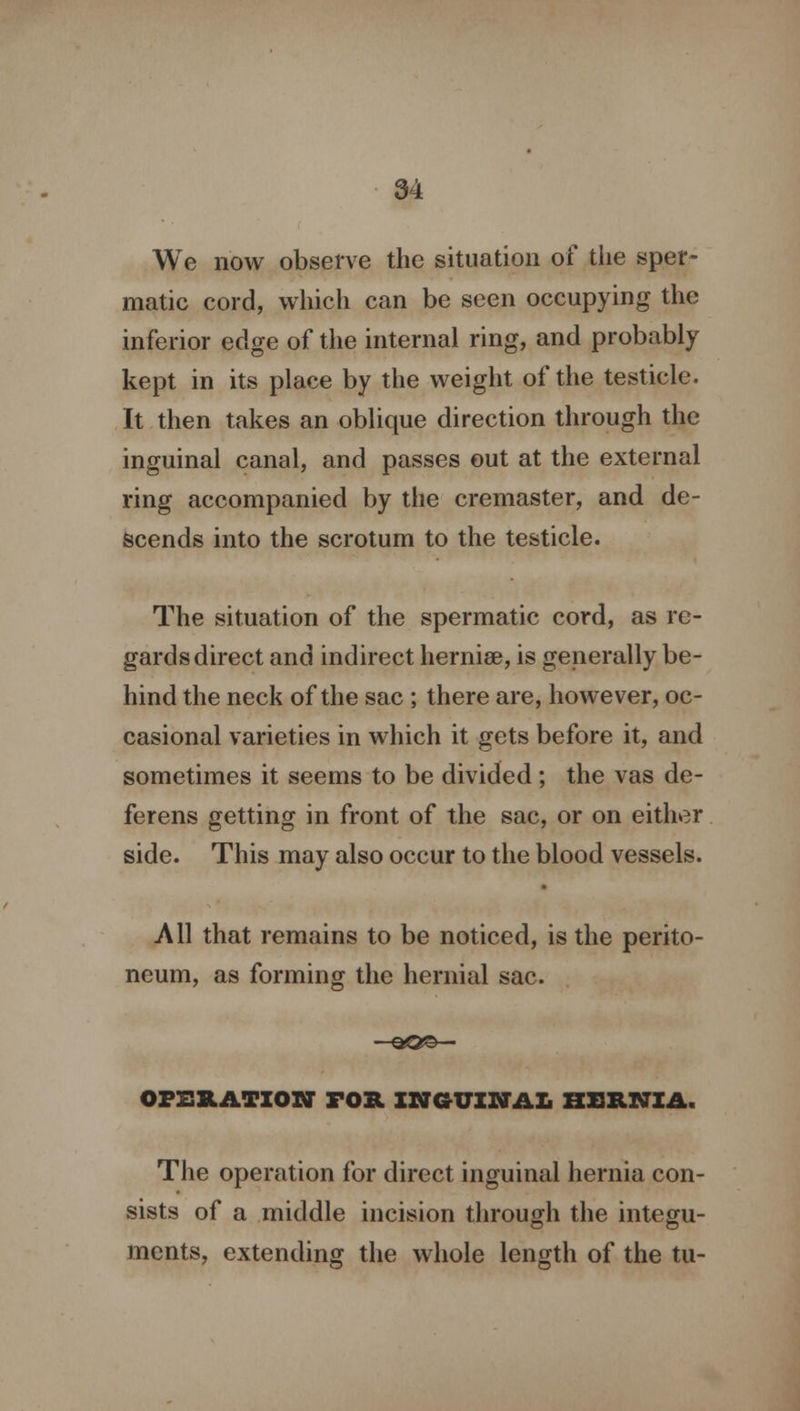 We now observe the situation of the sper- matic cord, which can be seen occupying the inferior edge of the internal ring, and probably kept in its place by the weight of the testicle. It then takes an oblique direction through the inguinal canal, and passes out at the external ring accompanied by the cremaster, and de- scends into the scrotum to the testicle. The situation of the spermatic cord, as re- gards direct and indirect hernias, is generally be- hind the neck of the sac ; there are, however, oc- casional varieties in which it gets before it, and sometimes it seems to be divided ; the vas de- ferens getting in front of the sac, or on either side. This may also occur to the blood vessels. All that remains to be noticed, is the perito- neum, as forming the hernial sac. OPERATION TOR INGUINAL HERNIA. The operation for direct inguinal hernia con- sists of a middle incision through the integu- ments, extending the whole length of the tu-