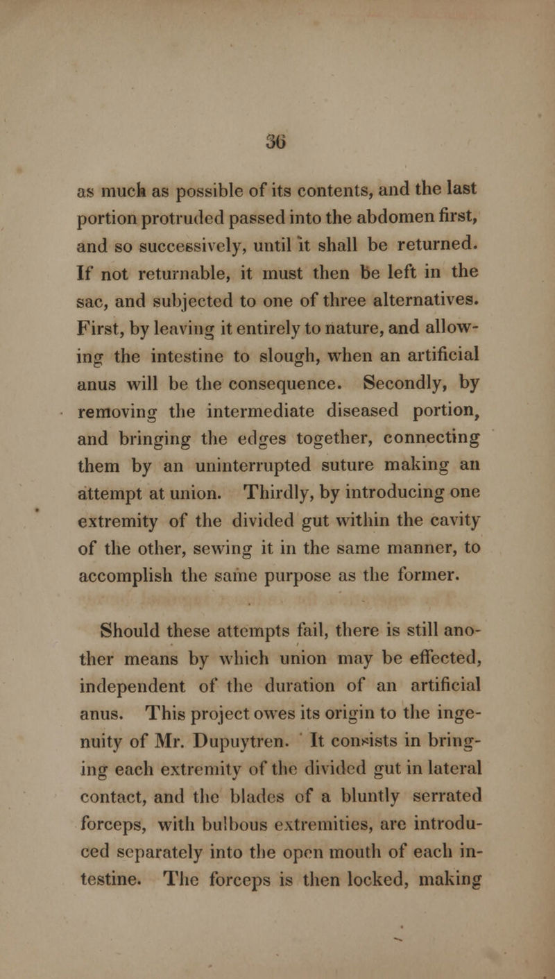 as muck as possible of its contents, and the last portion protruded passed into the abdomen first, and so successively, until it shall be returned. If not returnable, it must then be left in the sac, and subjected to one of three alternatives. First, by leaving it entirely to nature, and allow- ing the intestine to slough, when an artificial anus will be the consequence. Secondly, by removing the intermediate diseased portion, and bringing the edges together, connecting them by an uninterrupted suture making an attempt at union. Thirdly, by introducing one extremity of the divided gut within the cavity of the other, sewing it in the same manner, to accomplish the same purpose as the former. Should these attempts fail, there is still ano- ther means by which union may be effected, independent of the duration of an artificial anus. This project owes its origin to the inge- nuity of Mr. Dupuytren. It consists in bring- ing each extremity of the divided gut in lateral contact, and the blades of a bluntly serrated forceps, with bulbous extremities, are introdu- ced separately into the open mouth of each in- testine. The forceps is then locked, making