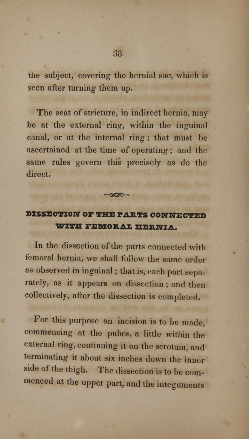 the subject, covering the hernial sac, which is seen after turning them up. The seat of stricture, in indirect hernia, may be at the external ring, within the inguinal canal, or at the internal ring ; that must be ascertained at the time of operating ; and the same rules govern this precisely as do the direct. DISSECTION Or THE PARTS COWNECT2D WITH FEMORAL HERNIA. In the dissection of the parts connected with femoral hernia, we shall follow the same order as observed in inguinal; that is, each part sepa- rately, as it appears on dissection; and then collectively, after the dissection is completed. For this purpose an incision is to be made, commencing at the pubes, a little within the external ring, continuing it on the scrotum, and terminating it about six inches down the inner side of the thigh. The dissection is to be com- menced at the upper part, and the integuments