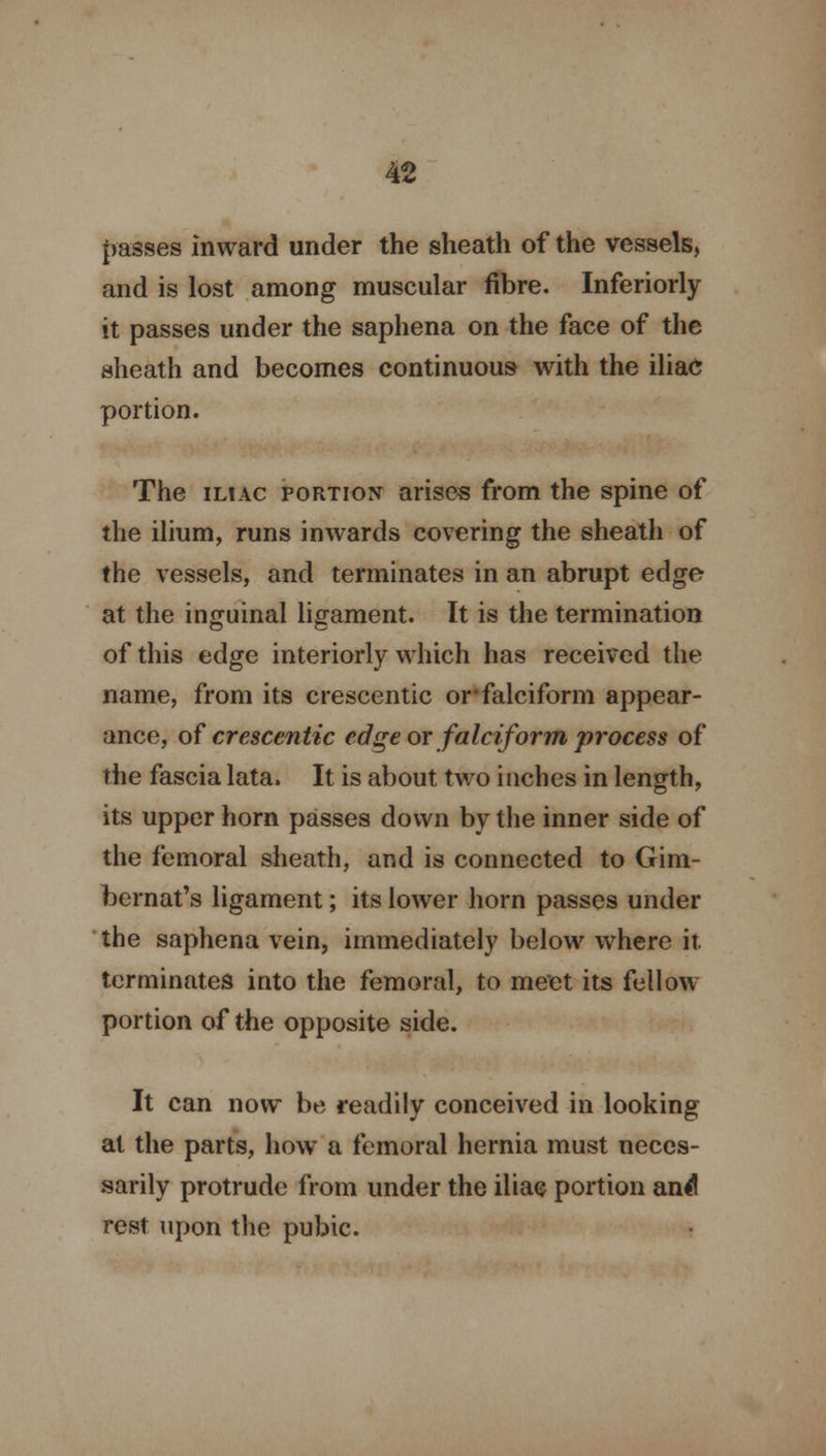 passes inward under the sheath of the vessels, and is lost among muscular fibre. Inferiorly it passes under the saphena on the face of the sheath and becomes continuous with the iliac portion. The iliac portion arises from the spine of the ilium, runs inwards covering the sheath of the vessels, and terminates in an abrupt edge at the inguinal ligament. It is the termination of this edge interiorly which has received the name, from its crescentic or*falciform appear- ance, of cresccntic edge or falciform process of the fascia lata. It is about two inches in length, its upper horn passes down by the inner side of the femoral sheath, and is connected to Gim- bernat's ligament; its lower horn passes under the saphena vein, immediately below where it. terminates into the femoral, to meet its fellow portion of the opposite side. It can now be readily conceived in looking at the parts, how a femoral hernia must neces- sarily protrude from under the iliac portion and rest upon the pubic.