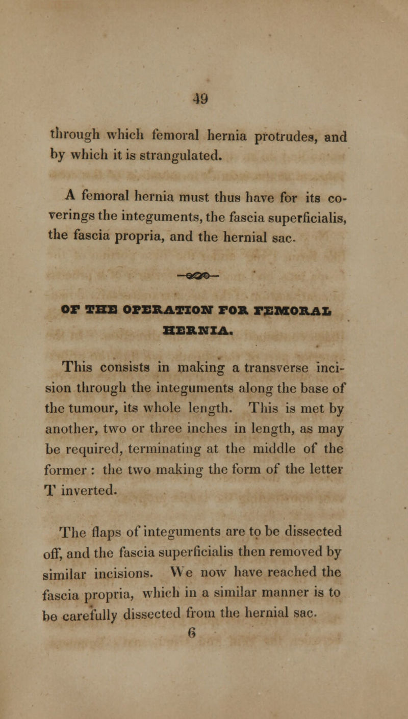 through which femoral hernia protrudes, and by which it is strangulated. A femoral hernia must thus have for its co- verings the integuments, the fascia superficialis, the fascia propria, and the hernial sac —aS©— OF TKXI OPERATION FOR AMORAL HERNIA. This consists in making a transverse inci- sion through the integuments along the base of the tumour, its whole length. This is met by another, two or three inches in length, as may be required, terminating at the middle of the former : the two making the form of the letter T inverted. The flaps of integuments are to be dissected off, and the fascia superficialis then removed by similar incisions. We now have reached the fascia propria, which in a similar manner is to be carefully dissected from the hernial sac. 6