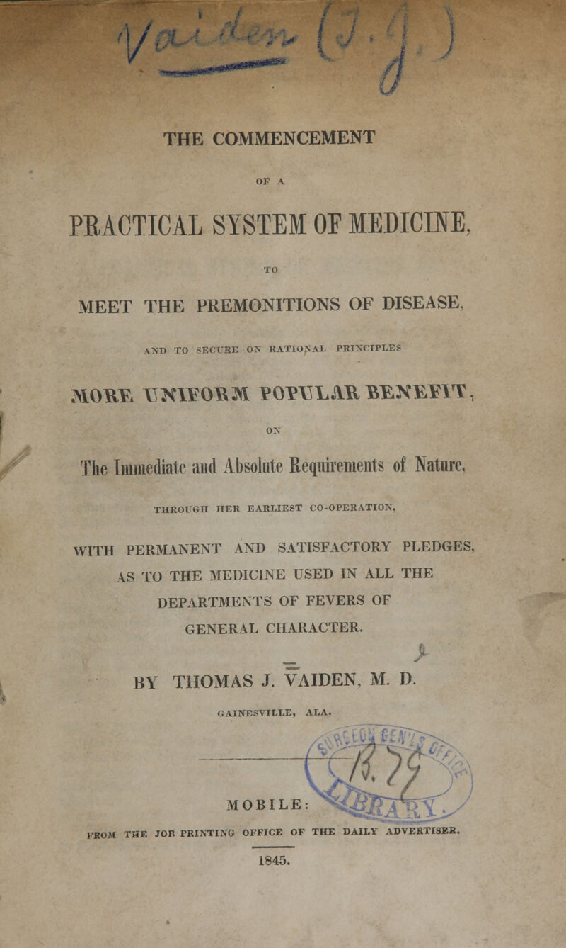 1/ THE COMMENCEMENT PRACTICAL SYSTEM OE MEDICINE, MEET THE PREMONITIONS OF DISEASE, AND TO SECURE OX RATIONAL PRINCIPLES ox The Immediate and Absolute Requirements of Nature, THROUGH HER EARLIEST CO-OPERATION, WITH PERMANENT AND SATISFACTORY PLEDGES, AS TO THE MEDICINE USED IN ALL THE DEPARTMENTS OF FEVERS OF GENERAL CHARACTER. BY THOMAS J. VAIDEN, M. D. GAINESVILLE, ALA. MOBILE FROM THE JOB PRINTING OFFICE OF THE DAILY ADVERTI8ER. 1845.