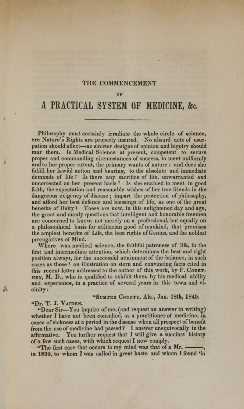 THE COMMENCEMENT OF A PRACTICAL SYSTEM OF MEDICINE, &c. Philosophy must certainly irradiate the whole circle of science, ere Nature's Rights are properly insured. No absurd acts of usur- pation should affect—no sinister designs of opinion and bigotry should mar them. Is Medical Science at present, competent to secure proper and commanding circumstances of success, to meet uniformly and to her proper extent, the primary wants of nature : and does she fulfill her lawful action and bearing, to the absolute and immediate demands of life ? Is there any sacrifice of life, unwarranted and uncorrected on her present basis ? Is she enabled to meet in good faith, the expectation and reasonable wishes of her true friends in the dangerous exigency of disease ; impart the protection of philosophy, and afford her best defence and blessings of life, as one of the great benefits of Deity ? These are now, in this enlightened day and age, the great and manly questions that intelligent and honorable freemen are concerned to know, not merely on a professional, but equally on a philosophical basis for utilitarian good of mankind, that premises the amplest benefits of Life, the best rights of Genius, and the noblest prerogatives of Mind. Where was medical science, the faithful patroness of life, in the first and intermediate attention, which determines the best and right position always, for the successful attainment of the balance, in such cases as these ? an illustration on stern and convincing facts cited in this recent letter addressed to the author of this work, by F. Court, ney, M. D., who is qualified to exhibit them, by his medical ability and experience, in a practice of several years in this town and vi- cinity : Sumter County, Ala., Jan. 18th, 1845. Dr. T. J. Vaiden, Dear Sir—You inquire of me, (and request an answer in writing) whether I have not been consulted, as a practitioner of medicine, in cases of sickness at a period in the disease when all prospect of benefit from the use of medicine had passed? I answer unequivocally in the affirmative. You further request that I will give a succinct history of a few such cases, with which request I now comply. The first case that occurs to my mind was that of a Mr. , in 1839, to whom I was called in great haste and whom I found 'in