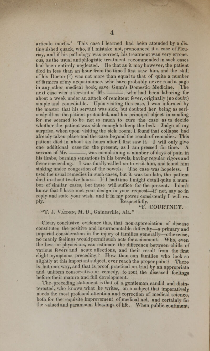 articulo mortis.' This case I learned had been attended by a dis- tinguished quack, who, if I mistake not, pronounced it a case of Pleu- risy, and if his pathology was correct, his treatment was very errone- ous, as the usual antiphlogistic treatment recommended in such cases had been entirely neglected. Be that as it may however, the patient died in less than an hour from the time I first saw him, and the skill of his Doctor (?) was not more than equal to that of quite a number of farmers of my acquaintance, who have probably never read a page in any other medical book, save Gunn's Domestic Medicine. The next case was a servant of Mr. , who had been laboring for about a week under an attack of remittent fever, originally (no doubt) simple and remediable. Upon visiting this case, I was informed by the master that his servant was sick, but doubted her being as seri- ously ill as the patient pretended, and his principal object in sending for me seemed to be not so much to cure the case as to decide whether the patient was sick enough to keep the bed. Judge of my surprise, when upon visiting the sick room, I found that collapse had already taken place and the case beyond the reach of remedies. This patient died in about six hours after I first saw it. I will only give one additional case for the present, as I am pressed for time. A servant of Mr. , was complaining a number of days of pain in his limbs, burning sensations in his bowels, having regular rigors and fever succeeding. I was finally called on to visit him, and found him sinking under congestion of the bowels. The case was hopeless. I used the usual remedies in such cases, but it was too late, the patient died in about twelve hours. If I had time I might detail quite a num- ber of similar cases, but these will suffice for the present. I don't know that I have met your design in your request—if not, say so in reply and state your wish, and if in my power consistently I will re- ply. Respectfully, F. COURTNEY. T. J. Va'iden, M. D., Gainesville, Ala. Clear, conclusive evidence this, that non-appreciation of disease constitutes the positive and insurmountable difficulty—a primary and imperial consideration in the injury of families generally—otherwise, no manly feelings would permit such acts for a moment. Who, even the best of physicians, can estimate the difference between chills of various fevers and acute affections, and their result from the first slight symptoms preceding ? How then can families who look so slightly at this important subject, ever reach the proper point ? There is but one way, and that is proof practical on trial by an appropriate and uniform conservative or remedy, to rout the diseased feelings before their mature and full development. The preceding statement is that of a gentleman candid and disin- terested, who knows what he writes, on a subject that imperatively needs the most profound attention and correction of medical science, both for the requisite improvement of medical aid, and certainly for the valued and paramount blessings of life. When public sentiment,