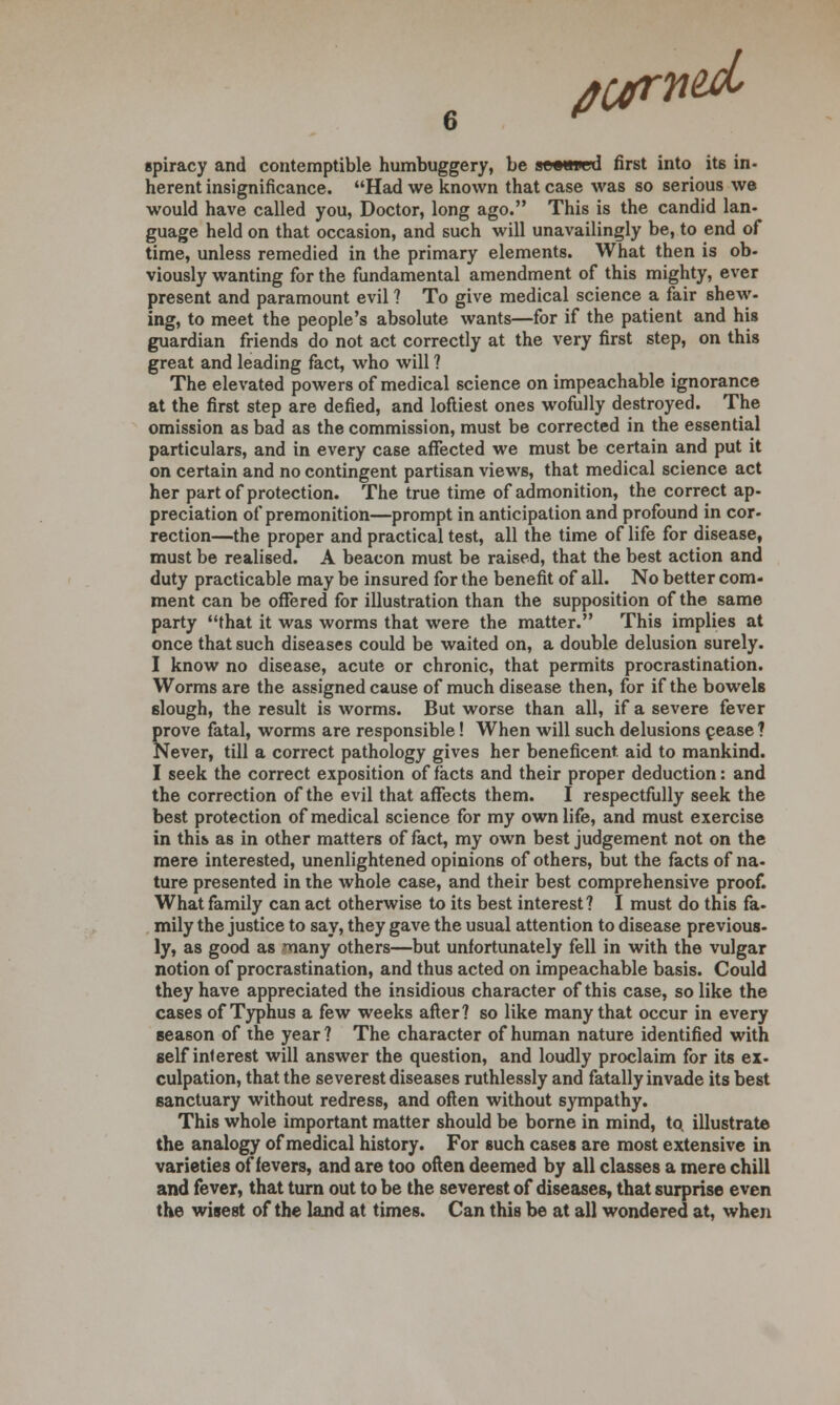 tub spiracy and contemptible humbuggery, be j&oawjd first into its in- herent insignificance. Had we known that case was so serious we would have called you, Doctor, long ago. This is the candid lan- guage held on that occasion, and such will unavailingly be, to end of time, unless remedied in the primary elements. What then is ob- viously wanting for the fundamental amendment of this mighty, ever present and paramount evil ? To give medical science a fair shew- ing, to meet the people's absolute wants—for if the patient and his guardian friends do not act correctly at the very first step, on this great and leading fact, who will ? The elevated powers of medical science on impeachable ignorance at the first step are defied, and loftiest ones wofully destroyed. The omission as bad as the commission, must be corrected in the essential particulars, and in every case affected we must be certain and put it on certain and no contingent partisan views, that medical science act her part of protection. The true time of admonition, the correct ap- preciation of premonition—prompt in anticipation and profound in cor- rection—the proper and practical test, all the time of life for disease, must be realised. A beacon must be raised, that the best action and duty practicable may be insured for the benefit of all. No better com- ment can be offered for illustration than the supposition of the same party that it was worms that were the matter. This implies at once that such diseases could be waited on, a double delusion surely. I know no disease, acute or chronic, that permits procrastination. Worms are the assigned cause of much disease then, for if the bowels slough, the result is worms. But worse than all, if a severe fever prove fatal, worms are responsible! When will such delusions cease ? Never, till a correct pathology gives her beneficent, aid to mankind. I seek the correct exposition of facts and their proper deduction: and the correction of the evil that affects them. I respectfully seek the best protection of medical science for my own life, and must exercise in this as in other matters of fact, my own best judgement not on the mere interested, unenlightened opinions of others, but the facts of na- ture presented in the whole case, and their best comprehensive proof. What family can act otherwise to its best interest? I must do this fa- mily the justice to say, they gave the usual attention to disease previous- ly, as good as many others—but unfortunately fell in with the vulgar notion of procrastination, and thus acted on impeachable basis. Could they have appreciated the insidious character of this case, so like the cases of Typhus a few weeks after? so like many that occur in every season of the year ? The character of human nature identified with self interest will answer the question, and loudly proclaim for its ex- culpation, that the severest diseases ruthlessly and fatally invade its best sanctuary without redress, and often without sympathy. This whole important matter should be borne in mind, to, illustrate the analogy of medical history. For such cases are most extensive in varieties of fevers, and are too often deemed by all classes a mere chill and fever, that turn out to be the severest of diseases, that surprise even the wisest of the land at times. Can this be at all wondered at, when