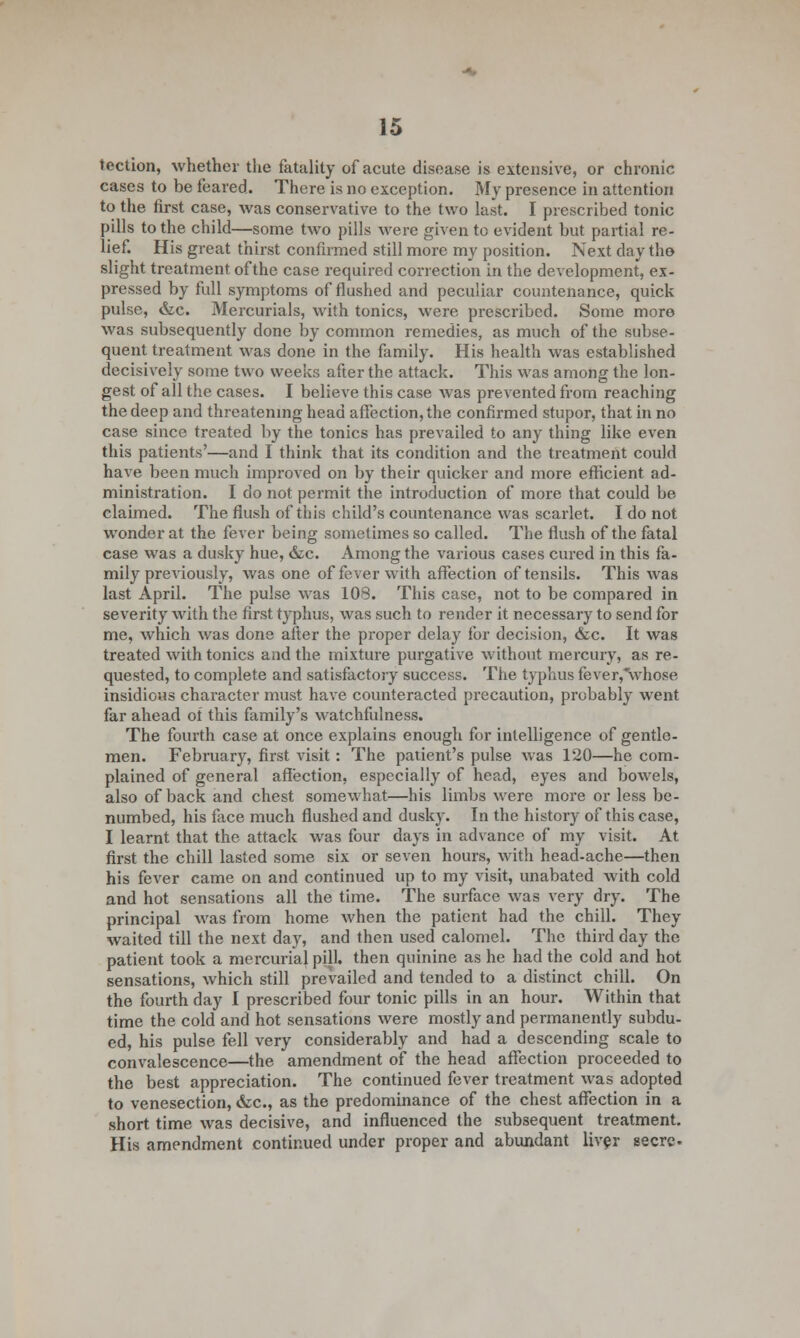 tection, whether the fatality of acute disease is extensive, or chronic cases to be feared. There is no exception. My presence in attention to the first case, was conservative to the two last. I prescribed tonic pills to the child—some two pills were given to evident but partial re- lief. His great thirst confirmed still more my position. Next day tho slight treatment of the case required correction in the development, ex- pressed by full symptoms of flushed and peculiar countenance, quick pulse, &c. Mercurials, with tonics, were prescribed. Some more was subsequently done by common remedies, as much of the subse- quent treatment was done in the family. His health was established decisively some two weeks after the attack. This \vas among the lon- gest of all the cases. I believe this case was prevented from reaching the deep and threatening head affection, the confirmed stupor, that in no case since treated by the tonics has prevailed to any thing like even this patients'—and I think that its condition and the treatment could have been much improved on by their quicker and more efficient ad- ministration. I do not permit the introduction of more that could be claimed. The flush of this child's countenance was scarlet. I do not wonder at the fever being sometimes so called. The flush of the fatal case was a dusky hue, &c. Among the various cases cured in this fa- mily previously, was one of fever with affection of tensils. This was last April. The pulse was 108. This case, not to be compared in severity with the first typhus, was such to render it necessary to send for me, which was done after the proper delay for decision, &c. It was treated with tonics and the mixture purgative without mercury, as re- quested, to complete and satisfactory success. The typhus fever,*whose insidious character must have counteracted precaution, probably went far ahead oi this family's watchfulness. The fourth case at once explains enough for intelligence of gentle- men. February, first visit: The patient's pulse was 120—he com- plained of general affection, especially of head, eyes and bowels, also of back and chest somewhat—his limbs were more or less be- numbed, his face much flushed and dusky. In the history of this case, I learnt that the attack was four days in advance of my visit. At first the chill lasted some six or seven hours, with head-ache—then his fever came on and continued up to my visit, unabated with cold and hot sensations all the time. The surface was very dry. The principal was from home when the patient had the chill. They waited till the next day, and then used calomel. The third day the patient took a mercurial pilh then quinine as he had the cold and hot sensations, which still prevailed and tended to a distinct chill. On the fourth day I prescribed four tonic pills in an hour. Within that time the cold and hot sensations were mostly and permanently subdu- ed, his pulse fell very considerably and had a descending scale to convalescence—the amendment of the head affection proceeded to the best appreciation. The continued fever treatment was adopted to venesection, &c, as the predominance of the chest affection in a short time was decisive, and influenced the subsequent treatment. His amendment continued under proper and abundant liver secrc.
