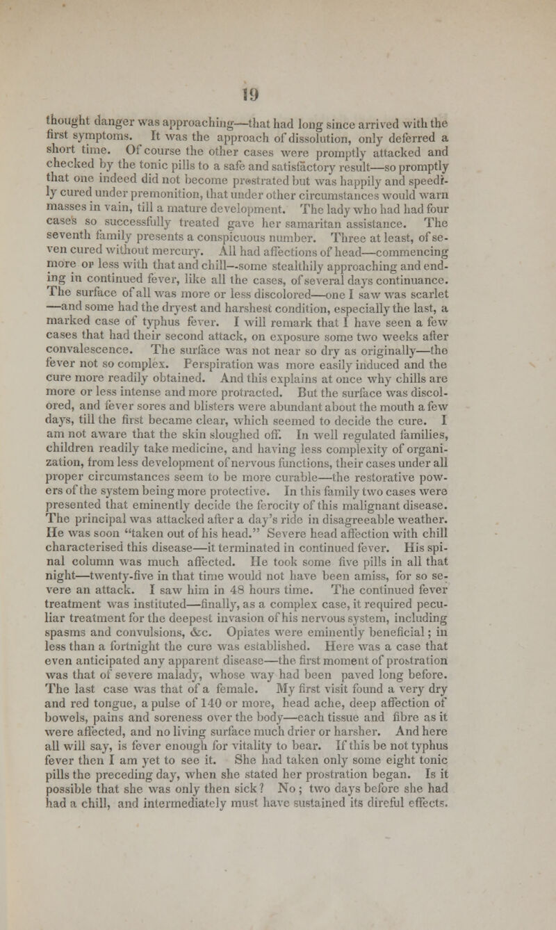 thought clanger was approaching—that had long since arrived with the first symptoms. It was the approach of dissolution, only deferred a short time. Of course the other cases were promptly attacked and checked by the tonic pills to a safe and satisfactory result—so promptly that one, indeed did not become prostrated but was happily and speedi- ly cured under premonition, that under other circumstances would warn masses in vain, till a mature development. The lady who had had four cases so successfully treated gave her Samaritan assistance. The seventh family presents a conspicuous number. Three at least, of se- ven cured without mercury. All had affections of head—commencing more or less with that and chill—some stealthily approaching and end- ing in continued fever, like all the cases, of several days continuance. The surface of all was more or less discolored—one I saw was scarlet —and some had the dryest and harshest condition, especially the last, a marked case of typhus fever. I will remark that I have seen a few cases that had their second attack, on exposure some two weeks after convalescence. The surface was not near so dry as originally—the fever not so complex. Perspiration was more easily induced and the cure more readily obtained. And this explains at once why chills are more or less intense and more protracted. But the surface was discol- ored, and fever sores and blisters were abundant about the mouth a few days, till the first became clear, which seemed to decide the cure. I am not aware that the skin sloughed off. In well regulated families, children readily take medicine, and having less complexity of organi- zation, from less development of nervous functions, their cases under all proper circumstances seem to be more curable—the restorative pow- ers of the system being more protective. In this family two cases were presented that eminently decide the ferocity of this malignant disease. The principal was attacked after a day's ride in disagreeable weather. He was soon taken out of his head. Severe head affection with chill characterised this disease—it terminated in continued fever. His spi- nal column was much affected. He took some five pills in all that night—twenty-five in that time would not have been amiss, for so se- vere an attack. I saw him in 48 hours time. The continued fever treatment was instituted—finally, as a complex case, it required pecu- liar treatment for the deepest invasion of his nervous system, including spasms and convulsions, &c. Opiates were eminently beneficial; in less than a fortnight the cure was established. Here was a case that even anticipated any apparent disease—the first moment of prostration was that of severe malady, whose way had been paved long before. The last case was that of a female. My first visit found a very dry and red tongue, a pulse of 140 or more, head ache, deep affection of bowels, pains and soreness over the body—each tissue and fibre as it were affected, and no living surface much drier or harsher. And here all will say, is fever enough for vitality to bear. If this be not typhus fever then I am yet to see it. She had taken only some eight tonic pills the preceding day, when she stated her prostration began. Is it possible that she was only then sick ? No ; two days before she had had a chill, and intermediately must have sustained its direful effects.