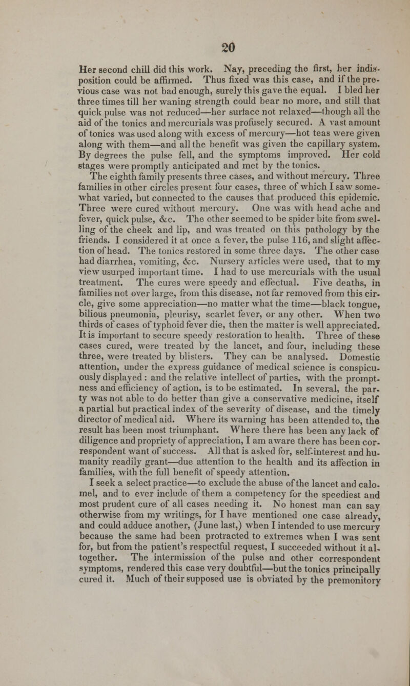 Her second chill did this work. Nay, preceding the first, her indis- position could be affirmed. Thus fixed was this case, and if the pre- vious case was not bad enough, surely this gave the equal. I bled her three times till her waning strength could bear no more, and still that quick pulse was not reduced—her surface not relaxed—though all the aid of the tonics and mercurials was profusely secured. A vast amount of tonics was used along with excess of mercury—hot teas were given along with them—and all the benefit was given the capillary system. By degrees the pulse fell, and the symptoms improved. Her cold stages were promptly anticipated and met by the tonics. The eighth family presents three cases, and without mercury. Three families in other circles present four cases, three of which I saw some- what varied, but connected to the causes that produced this epidemic. Three were cured without mercury. One was with head ache and fever, quick pulse, &c. The other seemed to be spider bite from swel- ling of the cheek and lip, and was treated on this pathology by the friends. I considered it at once a fever, the pulse 116, and slight affec- tion of head. The tonics restored in some three days. The other case had diarrhea, vomiting, &c. Nursery articles were used, that to my view usurped important time. I had to use mercurials with the usual treatment. The cures were speedy and effectual. Five deaths, in families not over large, from this disease, not far removed from this cir- cle, give some appreciation—no matter what the time—black tongue, bilious pneumonia, pleurisy, scarlet fever, or any other. When two thirds of cases of typhoid fever die, then the matter is well appreciated. It is important to secure speedy restoration to health. Three of these cases cured, were treated by the lancet, and four, including these three, were treated by blisters. They can be analysed. Domestic attention, under the express guidance of medical science is conspicu- ously displayed : and the relative intellect of parties, with the prompt, ness and efficiency of aption, is to be estimated. In several, the par. ty was not able to do better than give a conservative medicine, itself a partial but practical index of the severity of disease, and the timely director of medical aid. Where its warning has been attended to, the result has been most triumphant. Where there has been any lack of diligence and propriety of appreciation, I am aware there has been cor- respondent want of success. All that is asked for, self-interest and hu- manity readily grant—due attention to the health and its affection in families, with the full benefit of speedy attention. I seek a select practice—to exclude the abuse of the lancet and calo- mel, and to ever include of them a competency for the speediest and most prudent cure of all cases needing it. No honest man can say otherwise from my writings, for I have mentioned one case already, and could adduce another, (June last,) when I intended to use mercury because the same had been protracted to extremes when I was sent for, but from the patient's respectful request, I succeeded without it al- together. The intermission of the pulse and other correspondent symptoms, rendered this case very doubtful—but the tonics principally cured it. Much of their supposed use is obviated by the premonitory