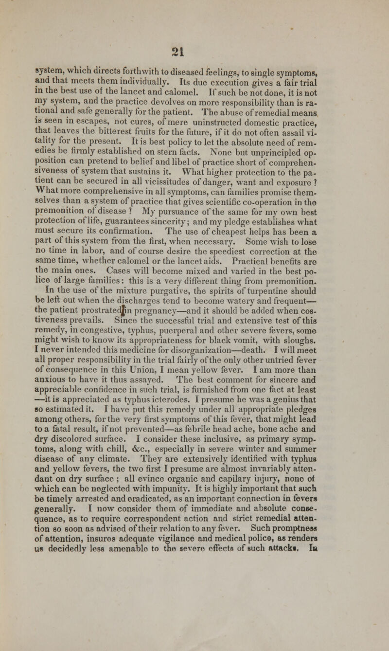 91 system, which directs forthwith to diseased feelings, to single symptoms, and that meets them individually. Its due execution gives a fair trial in the best use of the lancet and calomel. If such be not done, it is not my system, and the practice devolves on more responsibility than is ra- tional and safe generally for the patient. The abuse of remedial means is seen in escapes, not cures, of mere uninstructed domestic practice, that leaves the bitterest fruits for the future, if it do not often assail vi- tality for the present. It is best policy to let the absolute need of rem- edies be firmly established on stern facts. None but unprincipled op- position can pretend to belief and libel of practice short of comprehen- siveness of system that sustains it. What higher protection to the pa- tient can be secured in all vicissitudes of danger, want and exposure ? What more comprehensive in all symptoms, can families promise them- selves than a system of practice that gives scientific co-operation in the premonition of disease ? My pursuance of the same for my own best protection of life, guarantees sincerity; and my pledge establishes what must secure its confirmation. The use of cheapest helps has been a part of this system from the first, when necessary. Some wish to lose no time in labor, and of course desire the speediest correction at the same time, whether calomel or the lancet aids. Practical benefits are the main ones. Cases will become mixed and varied in the best po- lice of large families: this is a very different thing from premonition. In the use of the mixture purgative, the spirits of turpentine should be left out when the discharges tend to become watery and frequent— the patient prostrated^n pregnancy—and it should be added when cos- tiveness prevails. Since the successful trial and extensive test of this remedy, in congestive, typhus, puerperal and other severe fevers, some might wish to know its appropriateness for black vomit, with sloughs. I never intended this medicine for disorganization—death. I will meet all proper responsibility in the trial fairly of the only other untried fever of consequence in this Union, I mean yellow fever. I am more than anxious to have it thus assayed. The best comment for sincere and appreciable confidence in such trial, is furnished from one fact at least —it is appreciated as typhus icterodes. I presume he was a genius that so estimated it. I have put this remedy under all appropriate pledges among others, for the very first symptoms of this fever, that might lead to a fatal result, if not prevented—as febrile head ache, bone ache and dry discolored surface. I consider these inclusive, as primary symp- toms, along with chill, &c, especially in severe winter and summer disease of any climate. They are extensively identified with typhus and yellow fevers, the two first I presume are almost invariably atten- dant on dry surface ; all evince organic and capilary injury, none of which can be neglected with impunity. It is highly important that such be timely arrested and eradicated, as an important connection in fevers generally. I now consider them of immediate and absolute conse- quence, as to require correspondent action and strict remedial atten- tion so soon as advised of their relation to any fever. Such promptness of attention, insures adequate vigilance and medical police, as renders us decidedly less amenablo to the severe effects of such attacks. In