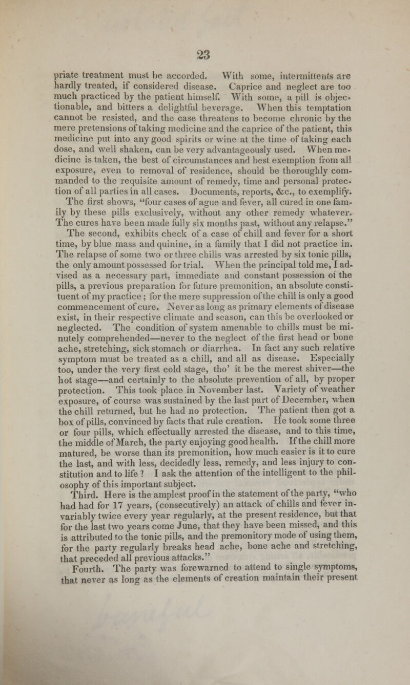 priate treatment must be accorded. With some, interrnittents are hardly treated, if considered disease. Caprice and neglect are too much practiced by the patient himself. With some, a pill is objec- tionable, and bitters a delightful beverage. When this temptation cannot be resisted, and the case threatens to become chronic by the mere pretensions of taking medicine and the caprice of the patient, this medicine put into any good spirits or wine at the time of taking each dose, and well shaken, can be very advantageously used. When me- dicine is taken, the best of circumstances and best exemption from all exposure, even to removal of residence, should be thoroughly com- manded to the requisite amount of remedy, time and personal protec- tion of all parties in all cases. Documents, reports, &c, to exemplify. The first shows, four cases of ague and fever, all cured in one fam- ily by these pills exclusively, without any other remedy whatever. The cures have been made fully six months past, without any relapse. The second, exhibits check of a case of chill and fever for a short time, by blue mass and quinine, in a family that I did not practice in. The relapse of some two or three chills was arrested by six tonic pills, the only amount possessed for trial. When the principal told me, I ad- vised as a necessary part, immediate and constant possession of the pills, a previous preparation for future premonition, an absolute consti- tuent of my practice ; for the mere suppression of the chill is only a good commencement of cure. Never as long as primary elements of disease exist, in their respective climate and season, can this be overlooked or neglected. The condition of system amenable to chills must be mi- nutely comprehended—never to the neglect of the first head or bone ache, stretching, sick stomach or diarrhea. In fact any such relative symptom must be treated as a chill, and all as disease. Especially too, under the very first cold stage, tho' it be the merest shiver—the hot stage—and certainly to the absolute prevention of all, by proper protection. This took place in November last. Variety of weather exposure, of course was sustained by the last part of December, when the chill returned, but he had no protection. The patient then got a box of pills, convinced by facts that rule creation. He took some three or four pills, which effectually arrested the disease, and to this time, the middle of March, the party enjoying good health. If the chill more matured, be worse than its premonition, how much easier is it to cure the last, and with less, decidedly less, remedy, and less injury to con- stitution and to life ? I ask the attention of the intelligent to the phil- osophy of this important subject. Third. Here is the amplest proof in the statement of the party, who had had for 17 years, (consecutively) an attack of chills and fever in- variably twice every year regularly, at the present residence, but that for the last two years come June, that they have been missed, and this is attributed to the tonic pills, and the premonitory mode of using them, for the party regularly breaks head ache, bone ache and stretching, that preceded all previous attacks. Fourth. The party was forewarned to attend to single symptoms, that never as long as the elements of creation maintain their present