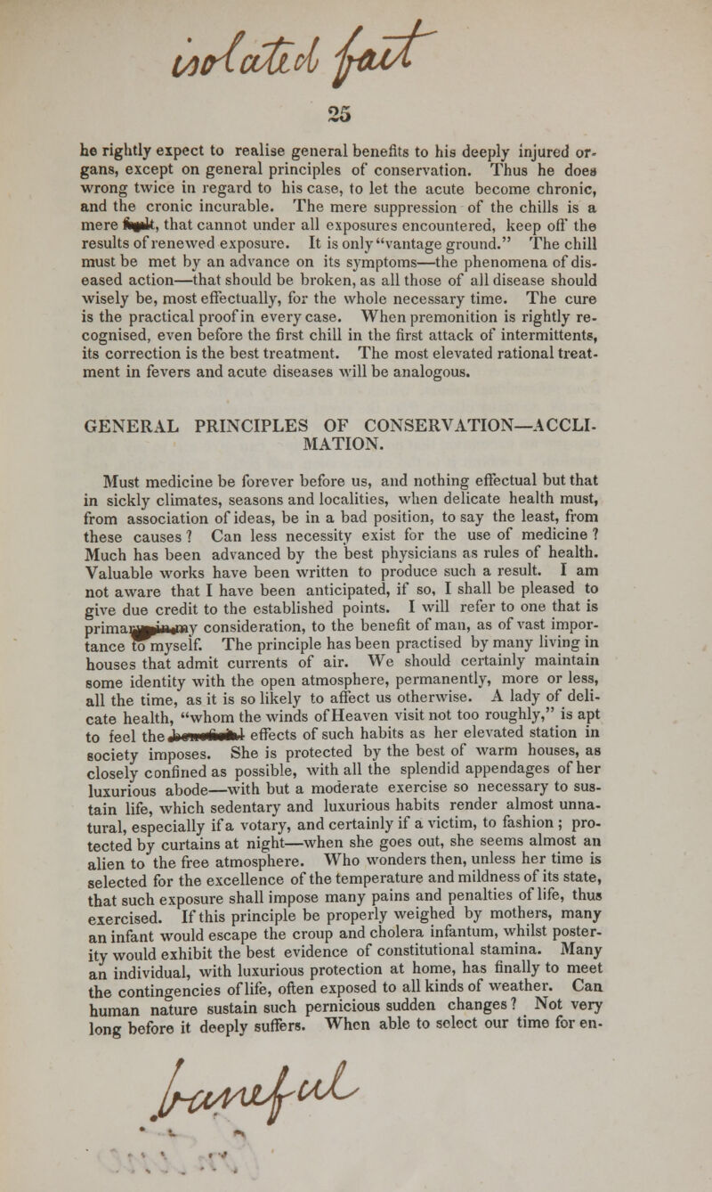 t/HncvtLd fouA 25 he rightly expect to realise general benefits to his deeply injured or- gans, except on general principles of conservation. Thus he does wrong twice in regard to his case, to let the acute become chronic, and the cronic incurable. The mere suppression of the chills is a mere fctg*k. that cannot under all exposures encountered, keep oft' the results of renewed exposure. It is only vantage ground. The chill must be met by an advance on its symptoms—the phenomena of dis- eased action—that should be broken, as all those of all disease should wisely be, most effectually, for the whole necessary time. The cure is the practical proof in every case. When premonition is rightly re- cognised, even before the first chill in the first attack of intermittents, its correction is the best treatment. The most elevated rational treat- ment in fevers and acute diseases will be analogous. GENERAL PRINCIPLES OF CONSERVATION—ACCLI- MATION. Must medicine be forever before us, and nothing effectual but that in sickly climates, seasons and localities, when delicate health must, from association of ideas, be in a bad position, to say the least, from these causes 1 Can less necessity exist for the use of medicine ? Much has been advanced by the best physicians as rules of health. Valuable works have been written to produce such a result. I am not aware that I have been anticipated, if so, I shall be pleased to give due credit to the established points. I will refer to one that is primaj^MSbitay consideration, to the benefit of man, as of vast impor- tance tomyself. The principle has been practised by many living in houses that admit currents of air. We should certainly maintain some identity with the open atmosphere, permanently, more or less, all the time, as it is so likely to affect us otherwise. A lady of deli- cate health, whom the winds of Heaven visit not too roughly, is apt to feel the Jrnin ■*■■*! effects of such habits as her elevated station in society imposes. She is protected by the best of warm houses, as closely confined as possible, with all the splendid appendages of her luxurious abode—with but a moderate exercise so necessary to sus- tain life, which sedentary and luxurious habits render almost unna- tural, especially if a votary, and certainly if a victim, to fashion ; pro- tected by curtains at night—when she goes out, she seems almost an alien to the free atmosphere. Who wonders then, unless her time is selected for the excellence of the temperature and mildness of its state, that such exposure shall impose many pains and penalties of life, thus exercised. If this principle be properly weighed by mothers, many an infant would escape the croup and cholera infantum, whilst poster- ity would exhibit the best evidence of constitutional stamina. Many an individual, with luxurious protection at home, has finally to meet the contingencies of life, often exposed to all kinds of weather. Can human nature sustain such pernicious sudden changes ? Not very long before it deeply suffers. When able to select our time for en- J^OAAJb^^