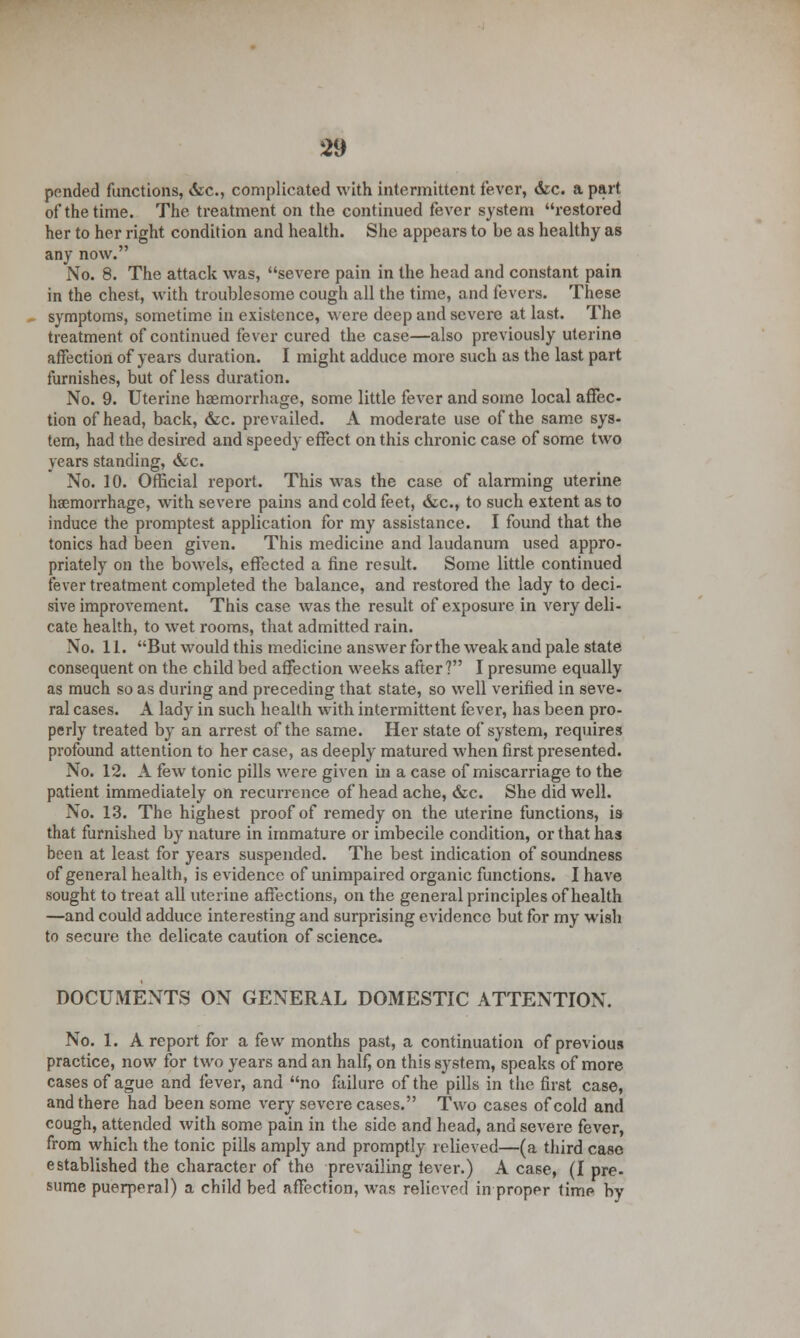 pended functions, &c, complicated with intermittent fever, &c. a part of the time. The treatment on the continued fever system restored her to her right condition and health. She appears to be as healthy as any now. No. 8. The attack was, severe pain in the head and constant pain in the chest, with troublesome cough all the time, and fevers. These symptoms, sometime in existence, were deep and severe at last. The treatment of continued fever cured the case—also previously uterine affection of years duration. I might adduce more such as the last part furnishes, but of less duration. No. 9. Uterine haemorrhage, some little fever and some local affec- tion of head, back, &c. prevailed. A moderate use of the same sys- tem, had the desired and speedy effect on this chronic case of some two years standing, &c. No. 10. Official report. This was the case of alarming uterine haemorrhage, with severe pains and cold feet, &c, to such extent as to induce the promptest application for my assistance. I found that the tonics had been given. This medicine and laudanum used appro- priately on the bowels, effected a fine result. Some little continued fever treatment completed the balance, and restored the lady to deci- sive improvement. This case was the result of exposure in very deli- cate health, to wet rooms, that admitted rain. No. 11. But would this medicine answer for the weak and pale state consequent on the child bed affection weeks after? I presume equally as much so as during and preceding that state, so well verified in seve- ral cases. A lady in such health with intermittent fever, has been pro- perly treated by an arrest of the same. Her state of system, requires profound attention to her case, as deeply matured when first presented. No. 12. A few tonic pills were given in a case of miscarriage to the patient immediately on recurrence of head ache, &c. She did well. No. 13. The highest proof of remedy on the uterine functions, is- that furnished by nature in immature or imbecile condition, or that has been at least for years suspended. The best indication of soundness of general health, is evidence of unimpaired organic functions. I have sought to treat all uterine affections, on the general principles of health —and could adduce interesting and surprising evidence but for my wish to secure the delicate caution of science. DOCUMENTS ON GENERAL DOMESTIC ATTENTION. No. 1. A report for a k\v months past, a continuation of previous practice, now for two years and an half, on this system, speaks of more cases of ague and fever, and no failure of the pills in the first case, and there had been some very severe cases. Two cases of cold and cough, attended with some pain in the side and head, and severe fever, from which the tonic pills amply and promptly relieved—(a third case established the character of the prevailing fever.) A case, (I pre- sume puerperal) a child bed affection, was relieved in proper time by