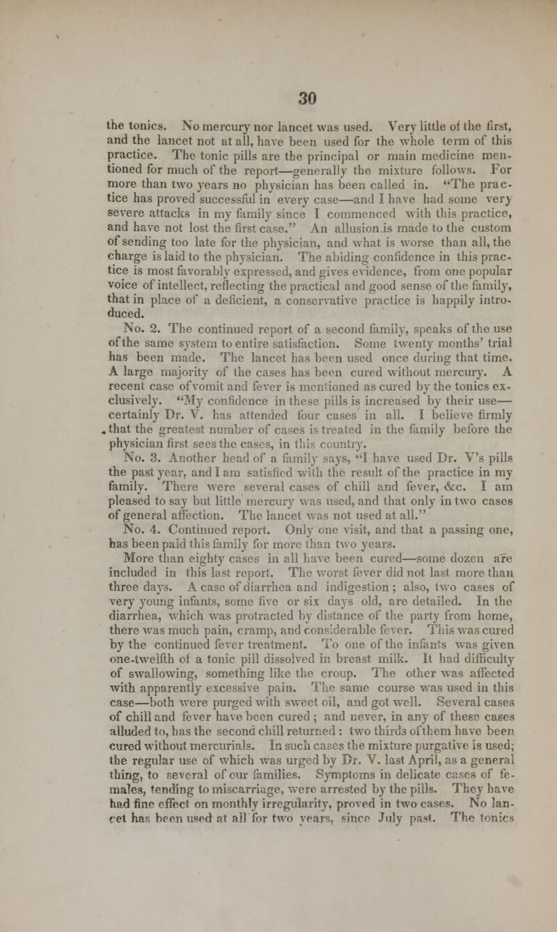 the tonics. No mercury nor lancet was used. Very little of the first, and the lancet not at all, have been used for the whole term of this practice. The tonic pills are the principal or main medicine men- tioned for much of the report—generally the mixture follows. For more than two years no physician has been called in. The prac- tice has proved successful in every case—and I have had some very severe attacks in my family since I commenced with this practice, and have not lost the first case. An allusion.is made to the custom of sending too late for the physician, and what is worse than all, the charge is laid to the physician. The abiding confidence in this prac- tice is most favorably expressed, and gives evidence, from one popular voice of intellect, reflecting the practical and good sense of the family, that in place of a deficient, a conservative practice is happily intro- duced. No. 2. The continued report of a second family, speaks of the use of the same system to entire satisfaction. Some twenty months' trial has been made. The lancet has been used once during that time. A large majority of the cases has been cured without mercury. A recent case of vomit and fever is mentioned as cured by the tonics ex- clusively. My confidence in these pills is increased by their use— certainly Dr. V. has attended four cases in all. I believe firmly .that the greatest number of cases is treated in the family before the physician first sees the cases, in this country. No. 3. Another head of a family says, I have used Dr. V's pills the past year, and I am satisfied with the result of the practice in my family. There were several cases of chill and fever, &c. I am pleased to say but little mercury was used, and that only in two cases of general affection. The lancet was not used at all. No. 4. Continued report. Only one visit, and that a passing one, has been paid this family for more than two years. More than eighty cases in all have been cured—some dozen are included in this last report. The worst fever did not last more than three days. A case of diarrhea and indigestion; also, two cases of very young infants, some five or six days old, are detailed. In the diarrhea, which was protracted by distance of the party from home, there was much pain, cramp, and considerable fever. This was cured by the continued fever treatment. To one of the infants was given one-twelfth of a tonic pill dissolved in breast milk. It had difficulty of swallowing, something like the croup. The other was affected with apparently excessive pain. The same course was used in this case—both were purged with sweet oil, and got well. Several cases of chill and fever have been cured ; and never, in any of these cases alluded to, has the second chill returned : two thirds of them have been cured without mercurials. In such cases the mixture purgative is used; the regular use of which was urged by Dr. V. last April, as a general thing, to several of our families. Symptoms in delicate cases of fe- males, tending to miscarriage, were arrested by the pills. They have had fine effect on monthly irregularity, proved in two cases. No lan- ret has been used at all for two years, since July past. The tonics