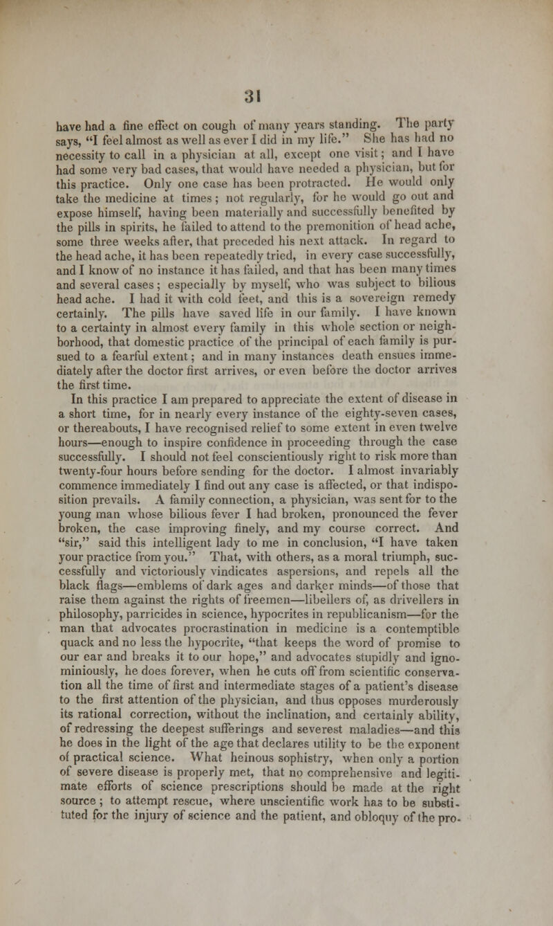 have had a fine effect on cough of many years standing. The party says, I feel almost as well as ever I did in my life. She has had no necessity to call in a physician at all, except one visit; and I have had some very bad cases, that would have needed a physician, but for this practice. Only one case has been protracted. He would only take the medicine at times; not regularly, for he would go out and expose himself, having been materially and successfully benefited by the pills in spirits, he failed to attend to the premonition of head ache, some three weeks after, that preceded his next attack. In regard to the head ache, it has been repeatedly tried, in every case successfully, and I know of no instance it has failed, and that has been many times and several cases; especially by myself, who was subject to bilious headache. I had it with cold feet, and this is a sovereign remedy certainly. The pills have saved life in our family. I have known to a certainty in almost every family in this whole section or neigh- borhood, that domestic practice of the principal of each family is pur- sued to a fearful extent; and in many instances death ensues imme- diately after the doctor first arrives, or even before the doctor arrives the first time. In this practice I am prepared to appreciate the extent of disease in a short time, for in nearly every instance of the eighty-seven cases, or thereabouts, I have recognised relief to some extent in even twelve hours—enough to inspire confidence in proceeding through the case successfully. I should not feel conscientiously right to risk more than twenty-four hours before sending for the doctor. I almost invariably commence immediately I find out any case is affected, or that indispo- sition prevails. A family connection, a physician, was sent for to the young man whose bilious fever I had broken, pronounced the fever broken, the case improving finely, and my course correct. And sir, said this intelligent lady to me in conclusion, I have taken your practice from you. That, with others, as a moral triumph, suc- cessfully and victoriously vindicates aspersions, and repels all the black flags—emblems of dark ages and darker minds—of those that raise them against the rights of freemen—libellers of, as drivellers in philosophy, parricides in science, hypocrites in republicanism—for the man that advocates procrastination in medicine is a contemptible quack and no less the hypocrite, that keeps the word of promise to our ear and breaks it to our hope, and advocates stupidly and igno- miniously, he does forever, when he cuts off from scientific conserva- tion all the time of first and intermediate stages of a patient's disease to the first attention of the physician, and thus opposes murderously its rational correction, without the inclination, and certainly ability, of redressing the deepest sufferings and severest maladies—and this he does in the light of the age that declares utility to be the exponent of practical science. What heinous sophistry, when only a portion of severe disease is properly met, that no comprehensive and legiti- mate efforts of science prescriptions should be made at the right source ; to attempt rescue, where unscientific work has to be substi- tuted for the injury of science and the patient, and obloquy of the pro-