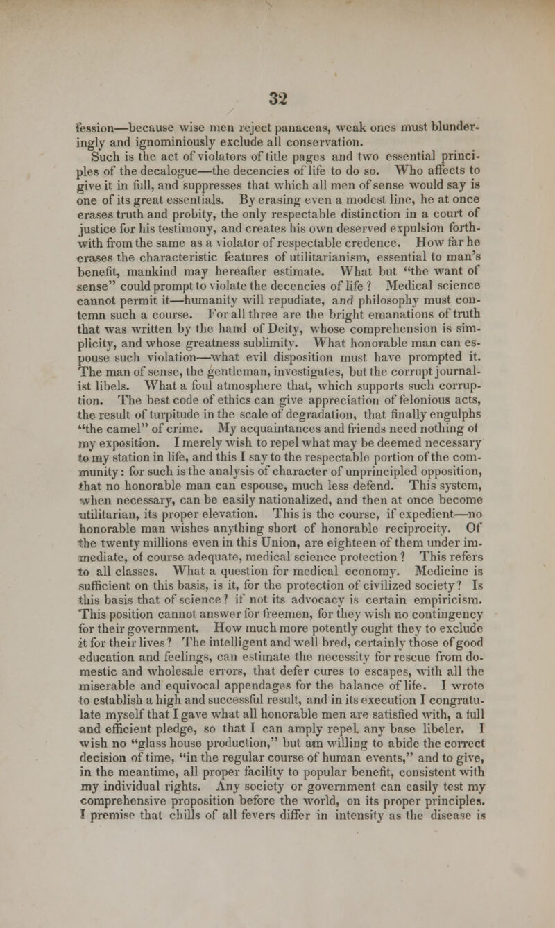 lession—because wise men reject panaceas, weak ones must blunder- ingly and ignominiously exclude all conservation. Such is the act of violators of title pages and two essential princi- ples of the decalogue—the decencies of life to do so. Who affects to give it in full, and suppresses that which all men of sense would say is one of its great essentials. By erasing even a modest line, he at once erases truth and probity, the only respectable distinction in a court of justice for his testimony, and creates his own deserved expulsion forth- with from the same as a violator of respectable credence. How far he erases the characteristic features of utilitarianism, essential to man's benefit, mankind may hereafter estimate. What but the want of sense could prompt to violate the decencies of life ? Medical science cannot permit it—humanity will repudiate, and philosophy must con- temn such a course. For all three are the bright emanations of truth that was written by the hand of Deity, whose comprehension is sim- plicity, and whose greatness sublimity. What honorable man can es- pouse such violation—what evil disposition must have prompted it. The man of sense, the gentleman, investigates, but the coi'rupt journal- ist libels. What a foul atmosphere that, which supports such corrup- tion. The best code of ethics can give appreciation of felonious acts, the result of turpitude in the scale of degradation, that finally engulphs the camel of crime. My acquaintances and friends need nothing of ray exposition. I merely wish to repel what may be deemed necessary to my station in life, and this I say to the respectable portion of the com- munity: for such is the analysis of character of unprincipled opposition, that no honorable man can espouse, much less defend. This system, when necessary, can be easily nationalized, and then at once become utilitarian, its proper elevation. This is the course, if expedient—no honorable man wishes anything short of honorable reciprocity. Of the twenty millions even in this Union, are eighteen of them under im- mediate, of course adequate, medical science protection ? This refers to all classes. What a question for medical economy. Medicine is sufficient on this basis, is it, for the protection of civilized society? Is this basis that of science ? if not its advocacy is certain empiricism. This position cannot answer for freemen, for they wish no contingency for their government. How much more potently ought they to exclude it for their lives ? The intelligent and well bred, certainly those of good education and feelings, can estimate the necessity for rescue from do- mestic and wholesale errors, that defer cures to escapes, with all the miserable and equivocal appendages for the balance of life. I wrote to establish a high and successful result, and in its execution I congratu- late myself that I gave what all honorable men are satisfied with, a full and efficient pledge, so that I can amply repeL any base libeler. I wish no glass house production, but am willing to abide the correct decision of time, in the regular course of human events, and to give, in the meantime, all proper facility to popular benefit, consistent with my individual rights. Any society or government can easily test my comprehensive proposition before the world, on its proper principles. I premise that chills of all fevers differ in intensity as the disease is