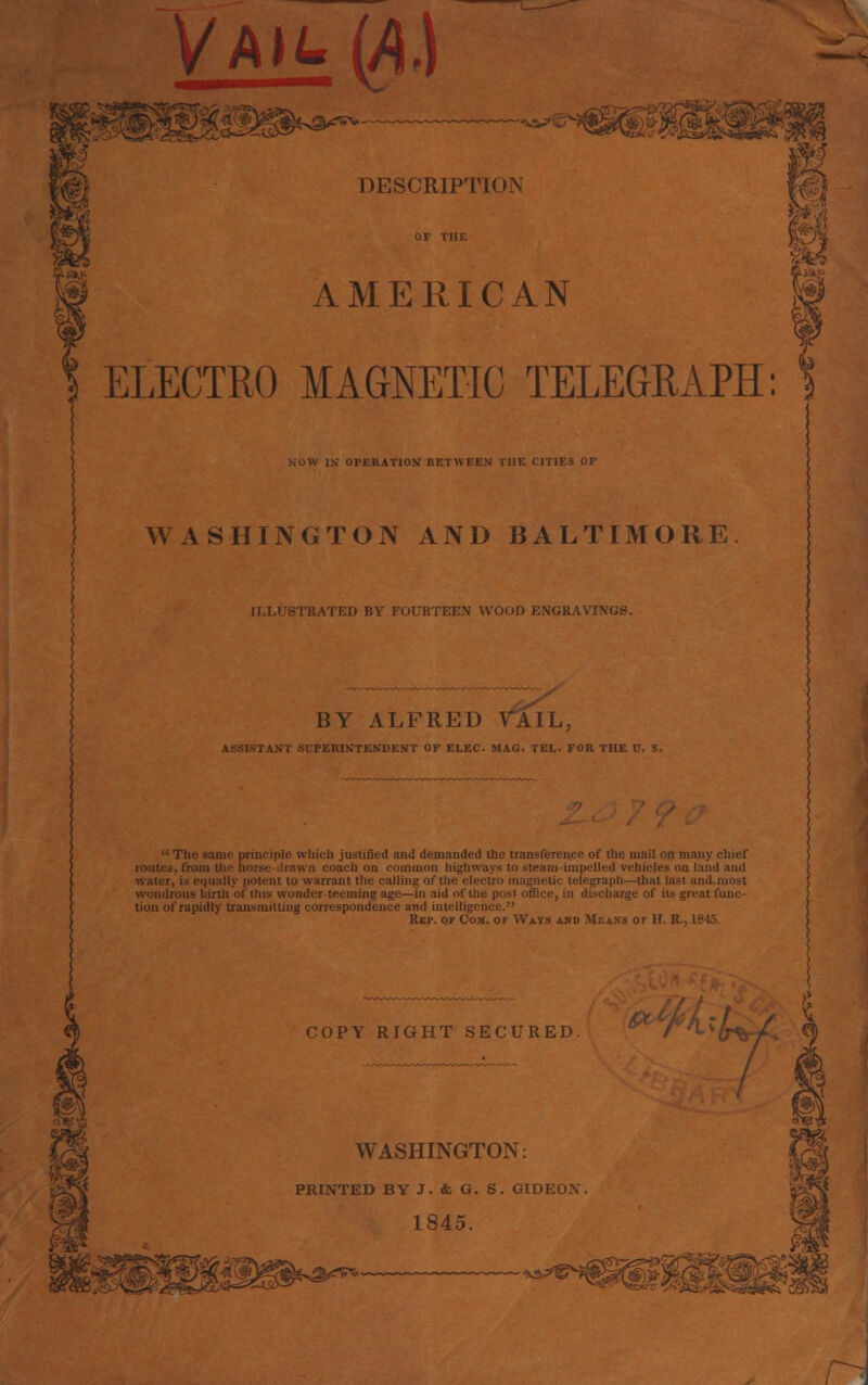 Vah. (A) DESCRIPTION AMERICAN m ELECTRO MAGNETIC TELEGRAPH: OPERATION BETWEEN THE CITIES OF WASHINGTON AND BALTIMORE ILLUSTRATED BY FOURTEEN WOOD ENGRAVINGS. BY ALFRED TAIL, LNT SUPERINTENDENT OF ELEC. MAG. TEL. FOR THE V. S.  The same principle which justified and demanded the transference of the mail on many chief routes, from the horse drawn coach on common highways to steam-impelled vehicles on land and water, is equally potent to warrant the calling of the electro magnetic telegraph—that las! and most wondrous birth of this wonder teeming age—in aid of the post office, in discharge of its great func- tion of rapidly transmitting correspondence and intelligence. Rep. of Com. of Ways and Means of H. R., 1845. COPY RIGHT SECURED fL;b+ WASHINGTON: PRINTED BY J. & G. S. GIDEON 1845.