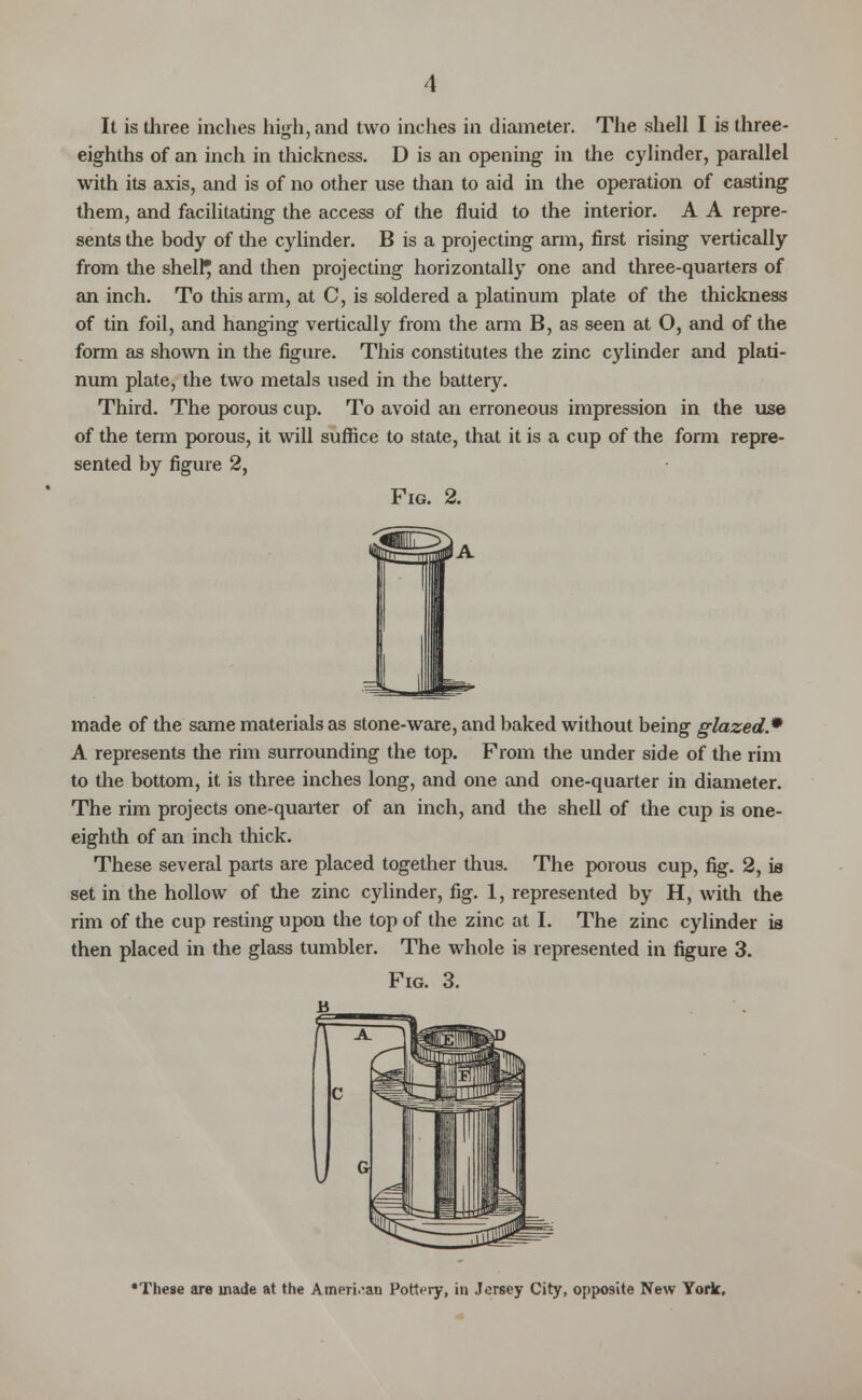 eighths of an inch in thickness. D is an opening in the cylinder, parallel with its axis, and is of no other use than to aid in the operation of casting them, and facilitating the access of the fluid to the interior. A A repre- sents the body of the cylinder. B is a projecting arm, first rising vertically from the shelly and then projecting horizontally one and three-quarters of an inch. To this arm, at C, is soldered a platinum plate of the thickness of tin foil, and hanging vertically from the arm B, as seen at O, and of the form as shown in the figure. This constitutes the zinc cylinder and plati- num plate, the two metals used in the battery. Third. The porous cup. To avoid an erroneous impression in the use of the term porous, it will suffice to state, that it is a cup of the form repre- sented by figure 2, Fig. 2. made of the same materials as stone-ware, and baked without being glazed.9 A represents the rim surrounding the top. From the under side of the rim to the bottom, it is three inches long, and one and one-quarter in diameter. The rim projects one-quarter of an inch, and the shell of the cup is one- eighth of an inch thick. These several parts are placed together thus. The porous cup, fig. 2, is set in the hollow of the zinc cylinder, fig. 1, represented by H, with the rim of the cup resting upon the top of the zinc at I. The zinc cylinder is then placed in the glass tumbler. The whole is represented in figure 3. FIG. 3. B 'These are made at the American Pottery, in Jersey City, opposite New York,