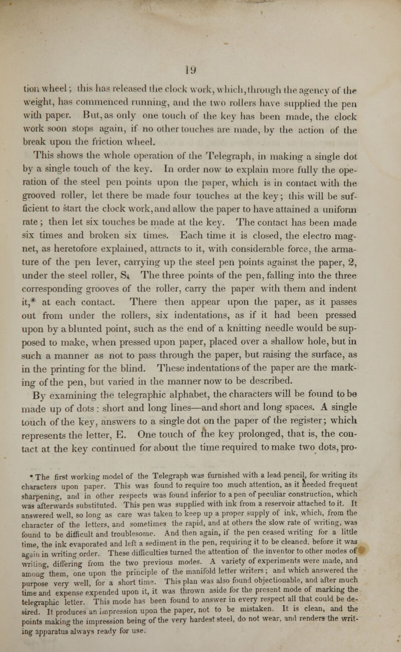 tion wheel; ihis lias released the clock work, which, through the agency of the weight, has commenced running, and the two rollers have supplied the pen with paper. But, as only one touch of the key has been made, the clock work soon stops again, if no other touches are made, by the action of the break upon the friction wheel. This shows the whole operation of the Telegraph, in making a single dot by a single touch of the key. In order now to explain more fully the ope- ration of the steel pen points upon the paper, which is in contact with the grooved roller, let there be made four touches at the key; this will be suf- ficient to start the clock work, and allow the paper to have attained a uniform rate ; then let six touches be made at the key. The contact has been made six times and broken six times. Each time it is closed, the electro mag- net, as heretofore explained, attracts to it, with considerable force, the arma- ture of the pen lever, carrying up the steel pen points against the paper, 2, under the steel roller, Si The three points of the pen, falling into the three corresponding grooves of the roller, carry the paper with them and indent it,* at each contact. There then appear upon the paper, as it passes out from under the rollers, six indentations, as if it had been pressed upon by a blunted point, such as the end of a knitting needle would be sup- posed to make, wdien pressed upon paper, placed over a shallow hole, but in such a manner as not to pass through the paper, but raising the surface, as in the printing for the blind. These indentations of the paper are the mark- ing of the pen, but varied in the manner now to be described. By examining the telegraphic alphabet, the characters will be found to be made up of dots : short and long lines—and short and long spaces. A single touch of the key, answers to a single dot on the paper of the register; which represents the letter, E. One touch of me key prolonged, that is, the con- tact at the key continued for about the time required to make two dots, pro- * The first working model of the Telegraph was furnished with a lead pencil, for writing its characters upon paper. This was found to require too much attention, as it needed frequent sharpening, and in other respects was found inferior to a pen of peculiar construction, which was afterwards substituted. This pen was supplied with ink from a reservoir attached to it. It answered well, so long as care was taken to keep up a proper supply of ink, which, from the character of the letters, and sometimes the rapid, and at others the slow rate of writing, was found to be difficult and troublesome. And then again, if the pen ceased writing for a little time, the ink evaporated and left a sediment in the pen, requiring it to be cleaned, before it was again in writing order. These difficulties turned the attention of the inventor to other modes of writing, differing from the two previous modes. A variety of experiments were made, and among 'them, one upon the principle of the manifold letter writers ; and which answered the purpose very well, for a short time. This plan was also found objectionable, and after much time and expense expended upon it, it was thrown aside for the present mode of marking the telegraphic letter. This mode has been found to answer in every respect all that could be de- sired. It produces an impression upon the paper, not to be mistaken. It is clean, and the points making the impression being of the very hardest steel, do not wear, and renders the writ- ing apparatus always ready for use.