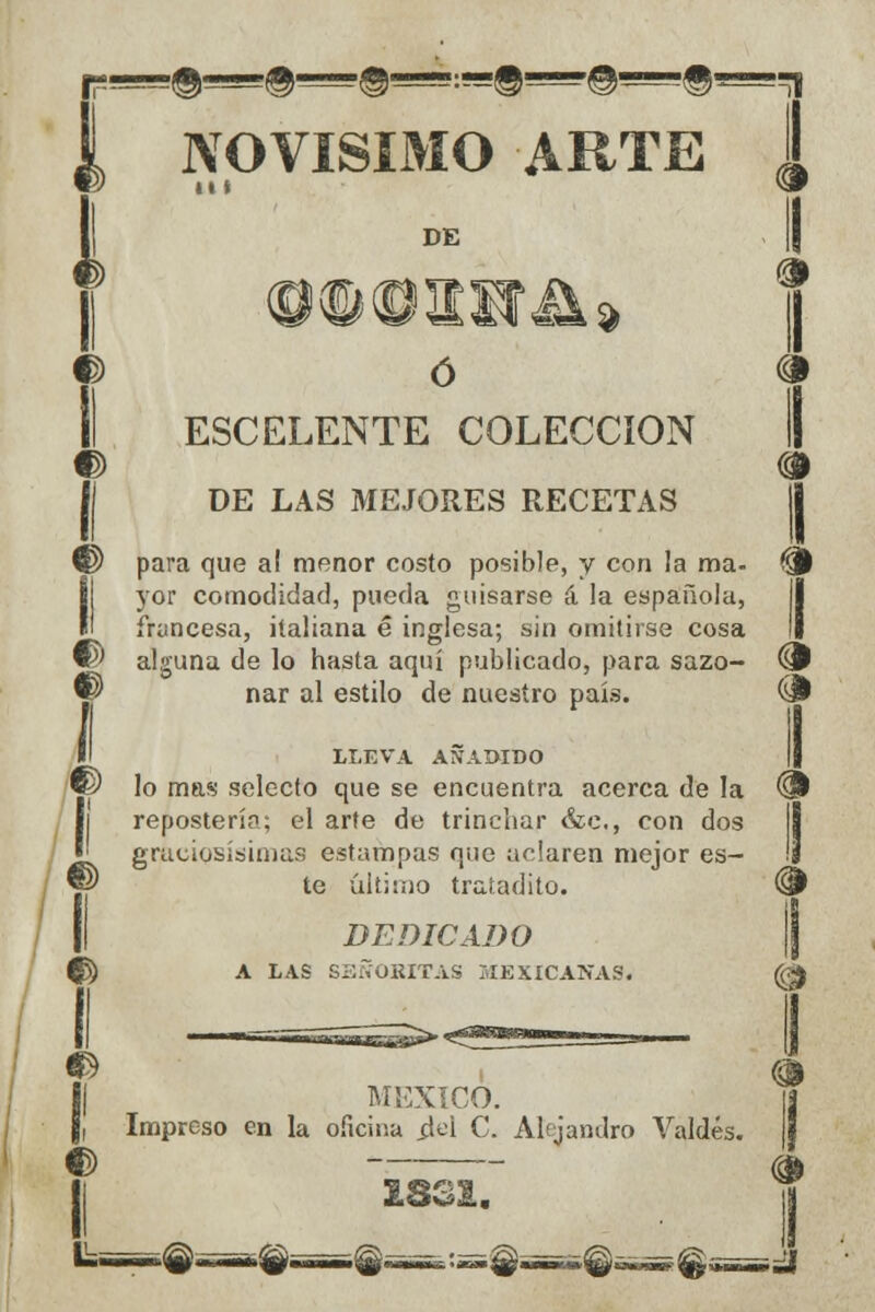 II LLEVA AÑADIDO MÉXICO. Impreso en la oficina ¿el C. Alejandro Valdés. novísimo arte i DE O ó ^ II ESCELENTE COLECCIÓN DE LAS MEJORES RECETAS para que al menor costo posible, y con la ma- & yor comodidad, pueda guisarse á la española, francesa, italiana é inglesa; sin omitirse cosa © alguna de lo hasta aquí publicado, para sazo- ^P w nar al estilo de nuestro país. & *p lo mas selecto que se encuentra acerca de la ® repostería; el arte de trinchar &c, con dos ^ graciosísimas estampas que aclaren mejor es- ' ® te último tratadito. (§ > DEDICADO 1 I ^ A LAS SEÑORITAS MEXICANAS. (££ é £831.