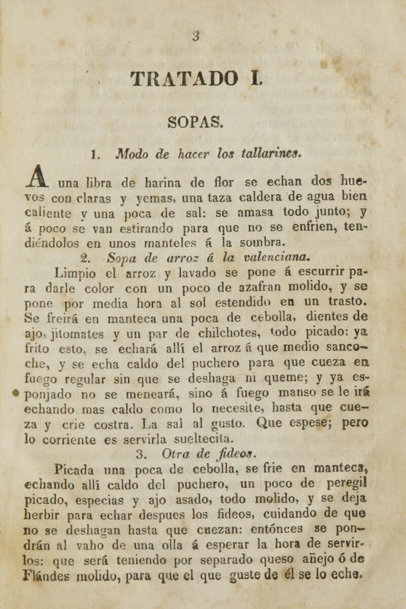 TRATADO I. SOPAS. 1. Modo de hacer los tallarines. J\. una libra de harina de flor se echan dos hue- vos con claras y yemas, una taza caldera de agua bien caliente y una poca de sal: se amasa todo junto; y á poco se van estirando para que no se enfrien, ten- diéndolos en unos manteles á la sombra. 2. Sopa de arroz á la valenciana. Limpio el arroz y lavado se pone á escurrir pa- ra darle color con un poco de azafrán molido, y se pone por media hora al sol estendido en un trasto. Se freirá en manteca una poca de cebolla, dientes de ajo, jitomates y un par de chilchotes, todo picado: ya frito esto, se echará allí el arroz á que medio sanco- che, y se echa caldo del puchero para que cueza en fuego regular sin que se deshaga ni queme; y ya es- • ponjado no se meneará, sino á fuego manso se le irá echando mas caldo como lo necesite, hasta que cue- za y crie costra. La sal al gusto. Que espese; pero lo corriente es servirla sueltecita. 3. Otra de fideos. Picada una poca de cebolla, se frie en manteca, echando allí caldo del puchero, un poco de peregil picado, especias y ajo asado, todo molido, y se deja herbir para echar después los fideos, cuidando de que no se deshagan hasta que cuezan: entonces se pon- drán al vaho de una olla á esperar la hora de servir- los: que será teniendo por separado queso añejo ó de Flándes molido, para que el que guste de él se lo eche.