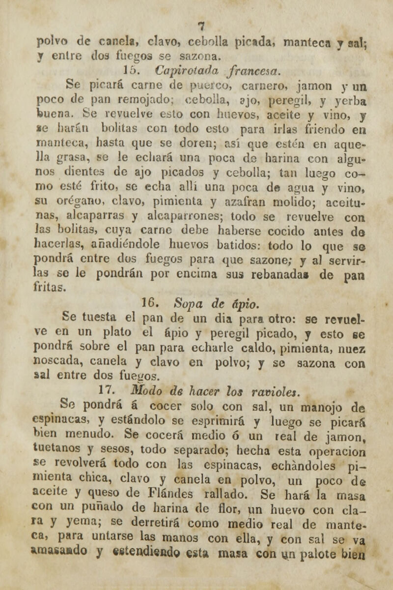 polvo de canela, clavo, cebolla picada, manteca y sal; y entre dos fuegos se sazona. 15. Capirotada francesa. Se picará carne de puerco, carnero, jamón y un poco de pan remojado; cebolla, ajo, peregi!, y yerba buena. Se revuelve esto con huevos, aceite y vino, y *e harán bolitas con todo esto para irlas friendo en manteca, hasta que se doren; asi que estén en aque- lla grasa, se le echará una poca de harina con algu- nos dientes de ajo picados y cebolla; tan luego co- mo esté frito, se echa allí una poca de agua y vino, su orégano, clavo, pimienta y azafrán molido; aceitu- nas, alcaparras y alcaparrones; todo se revuelve con las bolitas, cuya carne debe haberse cocido antea de hacerlas, añadiéndole huevos batidos: todo lo que s© pondrá entre dos fuegos para que sazone; y al servir- las se le pondrán por encima sus rebanada» de pan fritas. 16. Sopa de apio. Se tuesta el pan de un dia para otro: se reruel- ve en un plato el apio y peregil picado, y esto ce pondrá sobre el pan para echarle caldo, pimienta, nuez noscada, canela y clavo en polvo; y se sazona con sal entre dos fuegos. 17. Modo de hacer los ravioles. Se pondrá á cocer solo con sal, un manojo de espinacas, y estándolo se esprimirá y luego se picará bien menudo. Se cocerá medio ó un real de jamón, tuétanos y sesos, todo separado; hecha esta operación se revolverá todo con las espinacas, echándoles pi- mienta chica, clavo y canela en polvo, un poco de aceite y queso de Flándes rallado. Se hará la masa con un puñado de harina de flor, un huevo con cla- ra y yema; se derretirá como medio real de mante- ca, para untarse las manos con ella, y con sal se va araasajado y ««tendiendo esta masa con «n palote bien