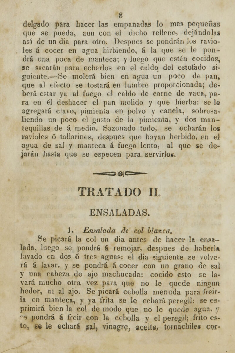 delgado para hacer las empanadas lo mas pequeñas que se pueda, aun con el dicho relleno, dejándolas así de un dia para otro. Después se pondrán los ravio- les á cocer en agua hirbiendo, á la que se le pon- drá una poca de manteca; y luego que estén cocidos, se sncarán para echarlos en el caldo del estofado si- guiente.—Se molerá bien en agua un poco de pan, que al efecto se tostará en lumbre proporcionada; de- berá estar ya al fuego el caldo de carne de vaca, pa- ra en él deshacer el pan molido y que hierba: se le agregará clavo, pimienta en polvo y canela, sobresa- liendo un poco el gusto de la pimienta, y dos man- tequillas de á medio. Sazonado todo, se echarán los ravioles ó tallarines, después que hayan herbido, en el agua de sal y manteca á fue«o lento, al que se de- jarán hasta que se especen para, servirlos. TRATADO II. ENSALADAS. 1. Ensalada de col blanca. Se picará la col un dia antes de hacer la ensa- lada, luego se pondrá á remojar, después de haberla lavado en dos ó tres aguas: el dia siguiente se volve- rá á lavar, y se pondrá á cocer con un grano de sal y una cabeza de ajo machucada: cocido esto se la- vará mucho otra vez para que no le quede ningún hedor, ni al ajo. Se picará cebolla menuda para freir- ía en manteca, y ya frita se le echará peregil: se ex- primirá bien la col de modo que no le quede agua, y -«s pondrá á freir con la cebolla y el peregil; frito es- to, se le echará $al, vinagre, ageitfi; tornachiles cor-