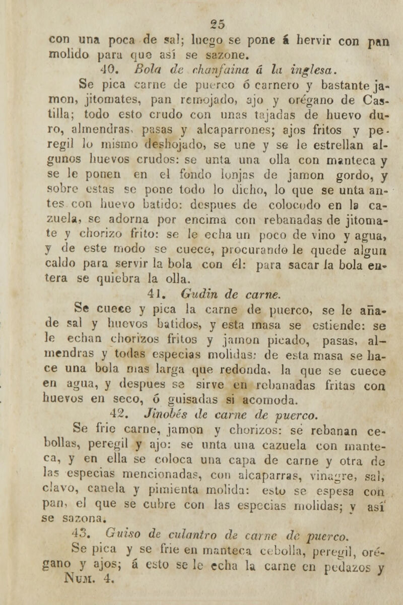 con una poca de sal; luego se pone á hervir con pan molido para quo así se sazone. 40. Bola de chanfaina á la inglesa. Se pica carne de puerco ó carnero y bastante ja- món, jitomates, pan remojado, ajo y orégano de Cas- tilla; todo esto crudo con unas tajadas de huevo du- ro, almendras, pasas y alcaparrones; ajos fritos y pe- regil ¡o mismo deshojado, se une y se le estrellan al- gunos huevos crudos: se unta una olla con manteca y se le ponen en el fondo lonjas de jamón gordo, y sobre estas se pone todo lo dicho, lo que se unta an- tes con huevo batido: después de coloeodo en la ca- zuela, se adorna por encima con rebanadas de jitoma- te y chorizo frito: se le echa un poco de vino y agua, y de este modo se cuece, procurando le quede algún caldo para servir la bola con él: para sacar la bola en- tera se quiebra la olla. 41. Gudin de carne. Se cuece y pica la carne de puerco, se le aña- de sal y huevos batidos, y esta masa se cstiende: se le echan chorizos fritos y jamón picado, pasas, al- mendras y todas especias molidas: de esta masa se ha- ce una bola mas larga que redonda, la que se cuece en agua, y después se sirve en rebanadas fritas con huevos en seco, ó guisadas si acomoda. 42. Jinobés de carne de puerco. Se frie carne, jamón y chorizos: sé rebanan ce- bollas, peregil y ajo: se unta una cazuela con mante- ca, y en ella se coloca una capa de carne y otra da las especias mencionadas, con alcaparras, vinagre, sal, clavo, canela y pimienta molida: esto se espesa con pan, el que se cubre con las especias molidas; y asi se sazona. 43. Guiso de culantro de carne dé puerco. Se pica y se frie en manteca cebolla, peregil, oré- gano y ajos; á esto se le echa la carne en pedazos y Nvx. 4. '