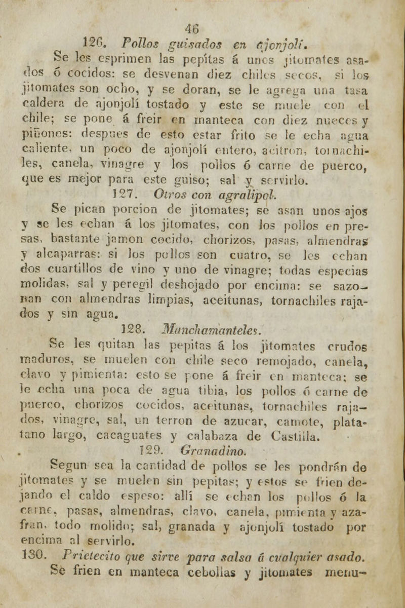 120. Pollos guisados en ajonjolí. Se les esprimen las pepitas á unes jitomates osa- dos 6 cocidos: se desvenan diez chiles secos, si los jitomates son ocho, y se doran, se le agrega una tasa caldera de ajonjolí tostado y este se niu< le con el cnile; se pone á freir en manteca con diez nueces y piñones: después de esto estar frito se le echa agua caliente, un poco de ajonjolí entero, acitrón, tornachi- les, canela, vinagre y los pollos ó carne de puerco, que es mejor para este guiso; sal y servirlo. 127. Oíros con agralipol. Se pican porción de jitomates; se asan unos ajos y se les echan á los jitomates, con los pollos en pre- sas, bastante jamón cocido, chorizos, pasas, almendras y alcaparras: si los pollos son cuatro, se les echan dos cuartillos de vino y uno de vinagre; todas especias molidas, sal y peregil deshojado por encima: se sazo- nan con almendras limpias, aceitunas, tornachiles raja- dos y sin agua. 128. Mitnckamantéles. fíe les quitan las pepitas á los jitomates crudos maduros, se muelen con chile seco remojado, canela, clavo y pimienta: estose pone á freir en manteca; se ie echa una poca de agua tibia, los pollos ó carne de puerco, chorizos cocidos, aceitunas, tornachiles raja- dos, vinagre, sai, un terrón de azúcar, can,ote, plata- temo largo, cacaguates y calabaza de Castilla. 129. Granadino. fíegun sea la cantidad de pollos se les pondríín de jitomates y se muelen sin pepitas; y estos se í'rien de- jando el caldo espeso: allí se echan los pellos ó la crine, pasas, almendras, chvo, canela, pimienta y aza- frán, todo molido; sai, granada y ajonjolí tostado por encima al servirlo. 130. Pnctecito ene sirve para salsa 6 cualquier astado. Se frien en manteca cebollas y jitomates menú-