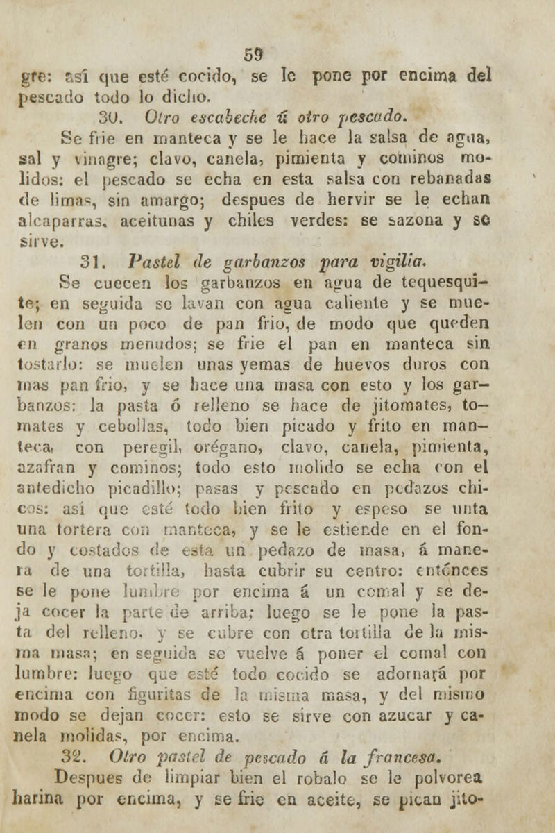 gre: r.sí que esté cocido, se le pone por encima del pescado todo lo dicho. 3U. Oiro escabeche ú otro pescado. Se frie en manteca y se le hace la salsa de agua, sal y vinagre; clavo, canela, pimienta y cominos mo- lidos: el pescado se echa en esta salsa con rebanadas de limas, sin amargo; después de hervir se le echan alcaparras, aceitunas y chiles verdes: 6e sazona y se sirve. 31. Pastel de garbanzos para vigilia. Se cuecen los garbanzos en agua de tequesquí- te; en seguida se lavan con agua caliente y se mue- len con un poco de pan frió, de modo que queden en granos menudos; se frie el pan en manteca sin tostarlo: se muelen unas yemas de huevos duros con roas pan frió, y se hace una masa con esto y los gar- banzos: la pasta ó relleno se hace de jitomates, to- mates y cebollas, todo bien picado y frito en man- teca, con peregil, orégano, clavo, canela, pimienta, azafrán y cominos; todo esto molido se echa con el antedicho picadillo; pasas y pescado en pedazos chi- así (jue caté todo bien frito y espeso se unta una tortera con manteca, y se le estiende en el fon- do y costados de esta un pedazo de masa, á mane- ra de una tortilla, hasta cubrir su centro: entonces se le pone lumbre por encima á un comal y se de- ja cocer la parte ue arriba; luego se le pone la pas- ta del relleno, y se cubre con otra toitilia de la mis- ma masa; en seguida se vuelve á poner el comal con lumbre: luego que esté todo cocido se adornará por encima con figuritas de la misma masa, y del mismo modo se dejan cocer: esto se sirve con azúcar y ca- nela molidas, por encima. 32. Otro pastel de pescado á la francesa. Después de limpiar bien el robalo se le polvorea harina por encima, y se frie en aceite, se pican jilo-