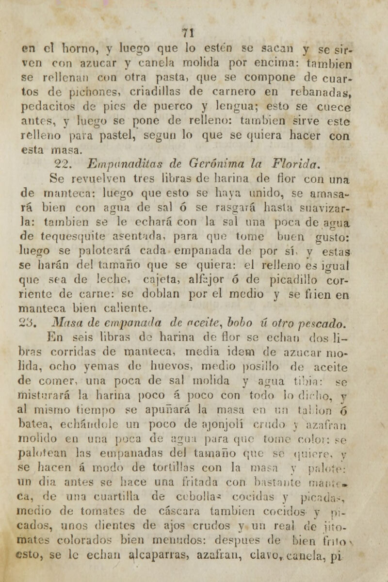 en el horno, y luego que lo estén se sacan y se sir- ven con a7.ucar y canela molida por encima: también se rellenan cun otra pasta, que se compone de cuar- tos de pichones, criadillas de camero en rebanadas, pedacitos de pies de puerco y lengua; esto se cuece antes, y luego se pone de relleno: también sirve este relleno para pastel, según lo que se quiera hacer con esta masa. 22. Eiriponaditas de Gerónimo, la Florida. Se revuelven tres libras de harina de flor con una de manteca: luego que esto se haya unido, se amasa- rá bien con agua de sal ó se rasgará hasta suavizar- la: también se le echará con la sol una poca de agua de tequesquite asentada, para que tome buen gusto: luego se paloteará cada empanada de por sí, v estas se harán de! tamaño que se quiera: el relleno es i<mal que sea de lecho, cajeta, alfajor ó de picadillo cor- riente de carne: se doblan por el medio y se ftien en manteca hien caliente. 23. Masa de empanada de aceite, bobo ú otro pescado. En seis libras do harina de flor se echan dos li- bras corridas de manteca, media idem de azúcar mo- lida, ocho yemas do huevos, medio posiilo do aceite de comer, una poca de sal molida y agua tibia: se misturará la harina poco á poco con todo lo dicho, y al mismo tiempo so apuñará la masa en un tai ion ó batea, echándole un poco de ajonjolí crudo \ azafrán molido en una poca do agua para que Eome color: se palotean las empanadas del tamaño que se quiere, y se hacen á modo de tortillas con la masa y palo un dia antes se hace una fritada con ¡lisiante mánte» Cd, de una cuartilla de cebolla* cocidas y picadas, medio de tomates de cascara también cocidos v pi- cados, unos dientes de ajos crudos y un rea! <¡e jito- mates colorados bien menudos: después de bien frito ^ esio, se le echan alcaparras, azafrán, clave, canela, pi.