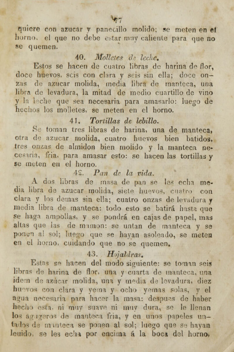 ^7 quiere con azúcar y panecillo molido; se meten en el horno, el que no debe estar muy caliente para que no se quemen. 40. Mollete.? tie leche. Estos se hacen de cuatro libras de harina de flor, doce huevos, seis con clara y seis sin ella; doce on- zas de azúcar molida, media libra de manteca, una libra de levadura, la mitad de medio cuartillo de vino y la leche que sea necesaria para amasarlo: luego de hechos los molletes, se meten en el horno. 41. Tortillas de lebillo. Sa tornan tres libras de harina, una de manteca, otra de azúcar molida, cuatro huevos bien batidos, tres onzas de almidón bien molido y la manteca ne- cesaria, fría, para amasar esto: se hacen las tortillas y se mtten en el horno. 42. Pan de la vida. A dos libras de masa de pan se les echa me- dia libra de azúcar molida, siete huevos, cuatro con clara y los demás sin ella; cuatro onzas de levadura y media libra de manteca: todo esto se batirá hasta que se haga ampollas, y se pondrá en cajas de papel, mas altas que las de mamón: se untan de manteca y se ponen al sol; luego que se hayan asoleado, se meten en el horno, cuidando que no se quemen. 43. Hojaldras. Estas se hacen del modo siguiente: se toman seis libran de harina de flor, una y cuarta de manteca, una idem de azúcar molida, una y m^dia de levadura, diez huevos con clara y yema y ocho yemas solas, y el nc/(ia necesaria para hacer la masa: después de haber hecho esta, ni muy suave ni rnuy dura, se le llenan los ftgügeros de manteca fria, y en unos papeles un-, lados de rmnteca se ponen al sol; luego que se hayan leuido, se les ec'ia por encima á la boca del horno,