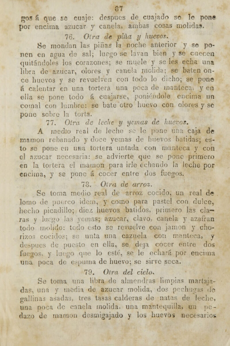 gos £ que es cuaje: después de cuajado se le pone por encima azúcar y canela, ambas co3as molidas. 76. Olra de pina y huevo?. Se mondan las pinas la noche anterior y se po- nen en agua de sal; luego se lavan bien y se cuecen quitándoles los corazones; se muele y se Íes echa una libra de azúcar, olores y canela molida; se baten on- ce huevos y se revuelven con todo lo dicho; se pone ñ calentar en una tortera una poca de manteca, y en ella se pone todo á cuajarse, poniéndole encima un comal con lumbre: se bate otro huevo con olores y se pone sobre la torta. 77. Olra de leche y yemas de hueva*. A medio real de leche se le pone lina caja de mamón rebanado y doce yernas de huevos batidas; es- to se pone en una tortera untada con manteca y con el azúcar necesaria: se advierte que se pone primero en la tortera el mamón para irle echando la leche por encima, y se pone á cocer entre dos fuegos. 78. Olra de arroz. Pe torna medio real de arroz cocido, un real de lomo de puerco idem, y como para pastel con dulce, hecho picadillo; diez huevos batidos, primero las cla- ras y luego las yemas; azúcar, clavo, canela y azafrán todo molido: todo esto se revuelve con jamón y cho- rizos cocido.-; se unta una cazuela cotí manteca, y después de puesto en ella, se deja cocer enlre dos que lo esté, se le echará por encima una poca de espuma de huevo; se sirve seca. 79. Otra del ciclo. Se toma una libra de almendras limpias martajri- das, una y media de azúcar molida, dos peclu¡¡ gallinas asadas, tres tasas calderas de natas de lecho, una poca de canela molida, una mantequilla, u ; dazo de mamón desmigajado y los huevos Bec<