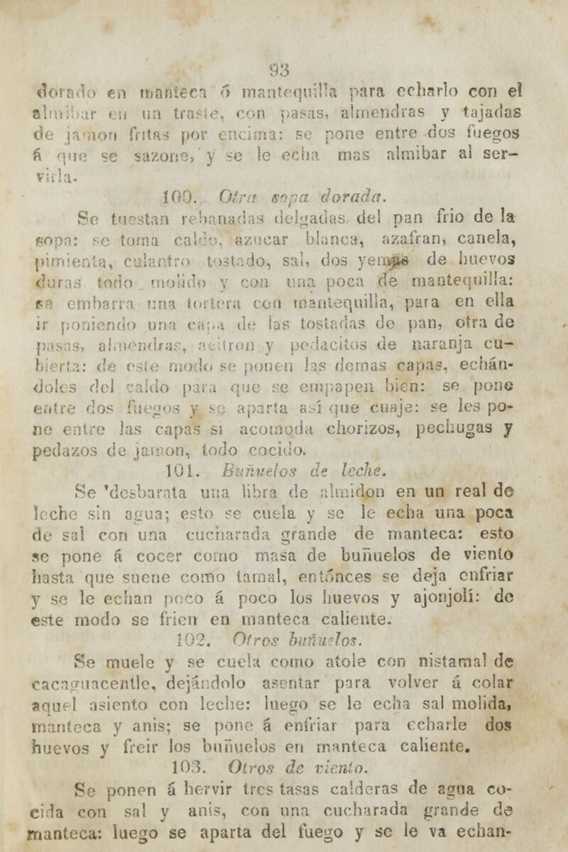 dorado en manteen ó mantequilla para echarlo con el almíbar en un traste, con pasas, almendras y tajadas de jamón fritas por encima: se pone entre dos fuegos á ': sazone, y sé le echa mas almíbar al ser- 100. Otó dorada. Se tuestan \ delgadas- de! pan frió de la *opn: se torna caluoj azúcar blanca, azafrán, canela, pimienta, culantro tostado, sal, dos ysii^te de huevos is lodo ■ poca de mantequilla: fo embarra una tortera con mantequilla, para en ella ir | • .■ . de las tostadas de pan, otra de ; lacitos de naranja cu- li, se pon 'as capas, echán- doles del caldo para que se empapen bien: se pone entre do; iparta así que cuaje: se les po- ne entre las capas si acomoda chorizos, pechugas y pedazos de jamón, todo cocido. 101. L de leche. Se 'desbarata una libra de almidón en un real de leche sin agua; esto se cuela y se le echa una poca de sal con una cucharada grande de manteca: esto se pone á cocer como masa de buñuelos de viento hasta que suene como tamal, entonces se deja enfriar y so le echan [/eco á poco los huevos y ajonjolí: de este modo se bien en manteca caliente. Ofros buñuelos. Re muele y se cuela como atole con nistamal de Cacaguacenll'e, dejándolo asentar para volver á colar aquel asiento con leche: luego se le echa sal molida, manteca y anís; se pone á enfriar para echarle dos huevos y freir los buñuelos en manteca caliente. 103. Otros de viento. Se ponen á hervir tres tasas calderas de agua co- cida con sal y anis, con una cucharada grande de manteca: luego se aparta del fuego y se le va echan-