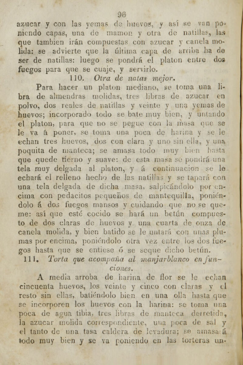 azúcar y con las yemas de huevos, y así se van po- niendo capas, una de mamón y otra de naíiilas-, las que también irán compuestas con azúcar y canela mo- lida: se advierte que la ultima capa de arriba ha de ser de natillas: luego se pondrá el platón entre dos fuegos para que se cuaje, y servirlo. 110. Otra de natas mejor. Para hacer un platón mediano, se toma una li- bra de almendras molidas, tres libras de azúcar en polvo, dos reales de natillas y veinte y una yemas de huevos; incorporado todo se bate muy bien, y ui el platón, para que no se pegue con la masa i le va á poner, se toma una poca de harina y echan tres huevos, dos con clara y uno sin ella, y una poquita de manteca; se amasa todo muy I que quede tierno y suave: de esta masa so pondrá una tela muy delgada al platón, y á continuación se le echará el relleno hecho de las natillas y se tapará con una tela delgada de dicha masa, salpicándolo por en- cima con pedacitos pequeños de mantequilla, ponién- dolo á dos fuegos mansos y cuidando que no se que- me: así que esté cocido se hará un betún compues- to de dos claras de huevos y una cuarta de onza de canela molida, y bien batido .se le untará con una? plu- mas por encima, poniéndolo otra vez entre ¡os dos fue- gos hasta nue se entiese ó se seque dicho betún. 111. Torta que acompaña al manjarblanco en fun- ciones. A media arroba de harina de flor se le echan cincuenta huevos, los veinte y cinco con claras y ti resto sin ellas, batiéndolo bien en una olía hasta que se incorporen los huevos con la harina: so loma una poca de a^ua tibia, tres libras de derretida, la azúcar molida con españólente, una poca de sal y el tanto de una tasa caldera de levadura; se amasa á todo muy bien y se va poniendo en las torteras un-